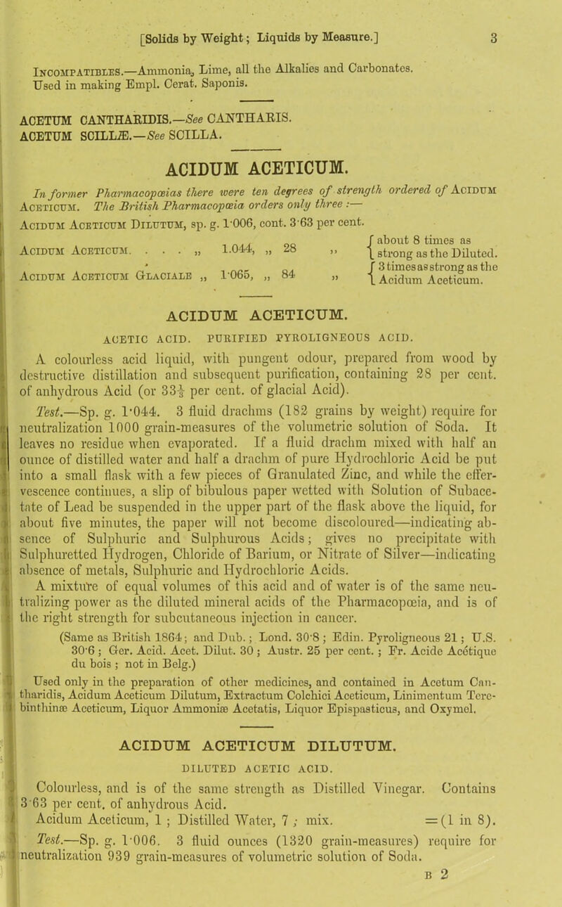 Incompatibles.—Ammoniaj Lime, all the Alkalies and Carbonates. Used in making Empl. Cerat. Saponis. ACETUM CANTHARIDIS.—See CANTU APIS. ACETUM SCILLJE.—See SCILLA. ACIDUM ACETICUM. Informer Pharmacopoeias there ivere ten degrees of strength ordered of Acidum Aceticum. The British Pharmacopoeia orders only three : Acidum Aceticum Dilutum, sp. g. 1-006, cont. 3 63 per cent. Acidum Aceticum. . . . „ 1.044, „ 28 Acidum Aceticum Glacialb „ 1065, „ 84 » about 8 times as strong as the Diluted. _' 3 times as strong as the 1 Acidum Aceticum. ACIDUM ACETICUM. AOETIC ACID. PURIFIED PYROLIGNEOUS ACID. A colourless acid liquid, with pungent odour, prepared from wood by destructive distillation and subsequent purification, containing 28 per cent, of anhydrous Acid (or 33-| per cent, of glacial Acid). Test.—Sp. g. P044. 3 fluid drachms (182 grains by weight) require for neutralization 1000 grain-measures of the volumetric solution of Soda. It leaves no residue when evaporated. If a fluid drachm mixed with half an ounce of distilled water and half a drachm of pure Hydrochloric Acid be put into a small flask with a few pieces of Granulated Zinc, and while the effer- vescence continues, a slip of bibulous paper wetted with Solution of Subace- | tate of Lead be suspended in the upper part of the flask above the liquid, for about five minutes, the paper will not become discoloured—indicating ab- ■ sence of Sulphuric and Sulphurous Acids; gives no precipitate with Sulphuretted Hydrogen, Chloride of Barium, or Nitrate of Silver—indicating absence of metals, Sulphuric and Hydrochloric Acids. A mixture of equal volumes of this acid and of water is of the same neu- i tvalizing power as the diluted mineral acids of the Pharmacopoeia, and is of the right strength for subcutaneous injection in cancer. (Same as British 1864; and Dub.; Bond. 30'8 ; Edin. Pyroligneous 21; U.S. 306 ; Gcr. Acid. Acet. Dilut. 30 ; Austr. 25 per cent.; Fr. Acidc Acetique du bois ; not in Belg.) Used only in the preparation of other medicines, and contained in Aeetuni Cnn- tharidis, Acidum Aceticum Dilutum, Extractum Colchici Aceticum, Linimentum Terc- binthinse Aceticum, Liquor Ammoniac Acetatis, Liquor Epispasticus, and Oxymel. ACIDUM ACETICUM DILUTUM. DILUTED ACETIC ACID. Colourless, and is of the same strength as Distilled Vinegar. Contains 3 63 per cent, of anhydrous Acid. Acidum Aceticum, 1 ; Distilled Water, 7 ; mix. =(1 in 8). Test.—Sp. g. V006. 3 fluid ounces (1320 grain-measures) require for 1 neutralization 939 grain-measures of volumetric solution of Soda. b 2