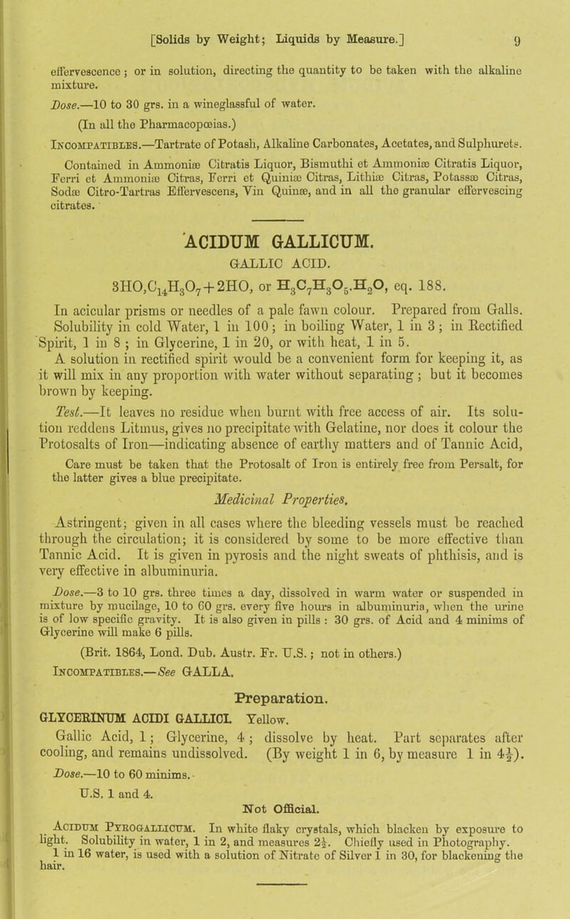 elFervescence ; or in solution, directing the quantity to be taken with the alkaline mixture. Dose.—10 to 30 grs. in a wineglassful of water. (In all the Pharmacopoeias.) Incompatibles.—Tartrate of Potash, Alkaline Carbonates, Acetates, andSulphurels. Contained in Ammonias Citratis Liquor, Bismuthi et Ammonia) Citratis Liquor, Ferri et Ammonia) Citras, Ferri et Quinias Citras, Lithia) Citras, Potassa) Citras, Soda) Citro-Tartras Effervescens, Yin Q.uinte, and in all tho granular effervescing citrates. ACIDUM GALLICUM. GALLIC ACID. 8H0,C14H307 + 2HO, or H8C7H305.H20, eq. 188. I11 acicular prisms or needles of a pale fawn colour. Prepared from Galls. Solubility in cold Water, 1 in 100 ; in boiling Water, 1 in 3 ; in Rectified Spirit, 1 in 8 ; in Glycerine, 1 in 20, or with heat, 1 in 5. A solution in rectified spirit would be a convenient form for keeping it, as it will mix in any proportion with water without separating ; but it becomes brown by keeping. Test.—It leaves no residue when burnt with free access of air. Its solu- tion reddens Litmus, gives no precipitate with Gelatine, nor does it colour the Protosalts of Iron—indicating absence of earthy matters and of Tannic Acid, Care must be taken that the Protosalt of Iron is entirely free from Persalt, for the latter gives a blue precipitate. Medicinal Properties. Astringent; given in all cases where the bleeding vessels must be reached through the circulation; it is considered by some to be more effective than Tannic Acid. It is given in pyrosis and the night sweats of phthisis, and is very effective in albuminuria. Dose.—3 to 10 grs. three times a day, dissolved in warm water or suspended in mixture by mucilage, 10 to GO grs. every five hours in albuminuria, when the urine is of low specific gravity. It is also given in pills : 30 grs. of Acid and 4 minims of Glycerine will make 6 pills. (Brit. 1864, Lond. Dub. Austr. Fr. U.S.; not in others.) Incompatibles.—See GALLA. Preparation. GLYCEBINUM ACIDI GALLICL Yellow. Gallic Acid, 1; Glycerine, 4-; dissolve by heat. Part separates after cooling, and remains undissolved. (By weight 1 in 6, by measure 1 in 4^-). Dose.—10 to 60 minims. ■ U.S. 1 and 4. Not Official. Acidum Py:rogallicum. In white flaky crystals, which blacken by exposure to light. Solubility in water, 1 in 2, and measures 2.V. Chiefly used in Photography. 1 in 16 water, is used with a solution of Nitrate of Silver 1 in 30, for blackening the hair.