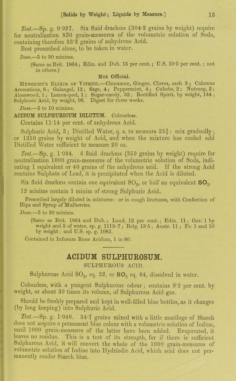 Test.—Sp. g. 0 927. Six fluid drachms (304-2 grains by weight) require for neutralization 830 grain-measures of the volumetric solution of Soda, containing therefore 33'2 grains of anhydrous Acid. Best prescribed alone, to be taken in water. Bose.—5 to 30 minims. (Same as Brit. 1864; Edin. and Dub. 15 per cent.; U.S. 10-5 per cent. ; not in others.) Not Official. Mynsicht’s Elixir of Yiteiol.—Cinnamon, Ginger, Cloves, each 3 ; Calamus Aromaticus, 8 ; Galangal, 12 ; Sage, 4 ; Peppermint, 4 ; Cubebs, 2 ; Nutmeg, 2 ; Aloeswood, 1; Lemon-peel, 1 ; Sugar-candy, 32 ; Rectified Spirit, by weight, 144 ; Sulphuric'Acid, by weight, 96. Digest for three weeks. Dose.—5 to 10 minims. ACIDTJM SULPHURICUM DILUTUM. Colourless. Contains 11*14 per cent, of anhydrous Acid. Sulphuric Acid, 3 ; Distilled Water, q. s. to measure 35| -. mix gradually ; or 1350 grains by weight of Acid, and when the mixture has cooled add Distilled Water sufficient to measure 20 oz. Test.—Sp. g. l-094. 6 fluid drachms (359 grains by weight) require for neutralization 1000 grain-measures of the volumetric solution of Soda, indi- cating 1 equivalent or 40 grains of the anhydrous acid. If the strong Acid contains Sulphate of Lead, it is precipitated when the Acid is diluted. Six fluid drachms contain one equivalent S03, or half an equivalent SOs. 12 minims contain 1 minim of strong Sulphuric Acid. Prescribed largely diluted in mixtures : or in cough linctuscs, with Confection of Hips and Syrup of Mulberries. Dose.—5 to 20 minims. (Same as Brit. 1864 and Dub.; Loiul. 12 per cent.; Edin. 11; Gei\ 1 by weight and 5 of water, sp. g. 1113-7; Belg. 135 ; Austr. 11 ; Fr. 1 and 10 by weight; and U.S. sp. g. 1082. Contained in Infusum Rosa; Acidum, 1 in 80. ACIDUM SULPHUR0SUM. SULPHUROUS ACID. Sulphurous Acid S02, eq. 32, or S02 eq. 64, dissolved in water. Colourless, with a pungent Sulphurous odour; contains 9'2 percent, by weight, or about 30 times its volume, of Sulphurous Acid gas. Should be freshly prepared and kept in well-filled blue bottles, as it changes (by long keeping) into Sulphuric Acid. Test.—Sp. g. 1-040. 34-7 grains mixed with a little mucilage of Starch does not acquire a permanent blue colour with a volumetric solution of Iodine, until 1000 grain-measures of the latter have been added. Evaporated, it leaves no residue. This is a test of its strength, for if there is sufficient Sulphurous Acid, it will convert the whole of the 1000 grain-measures of volumetric solution of Iodine into Hydriodic Acid, which acid does not per- manently render Starch blue.