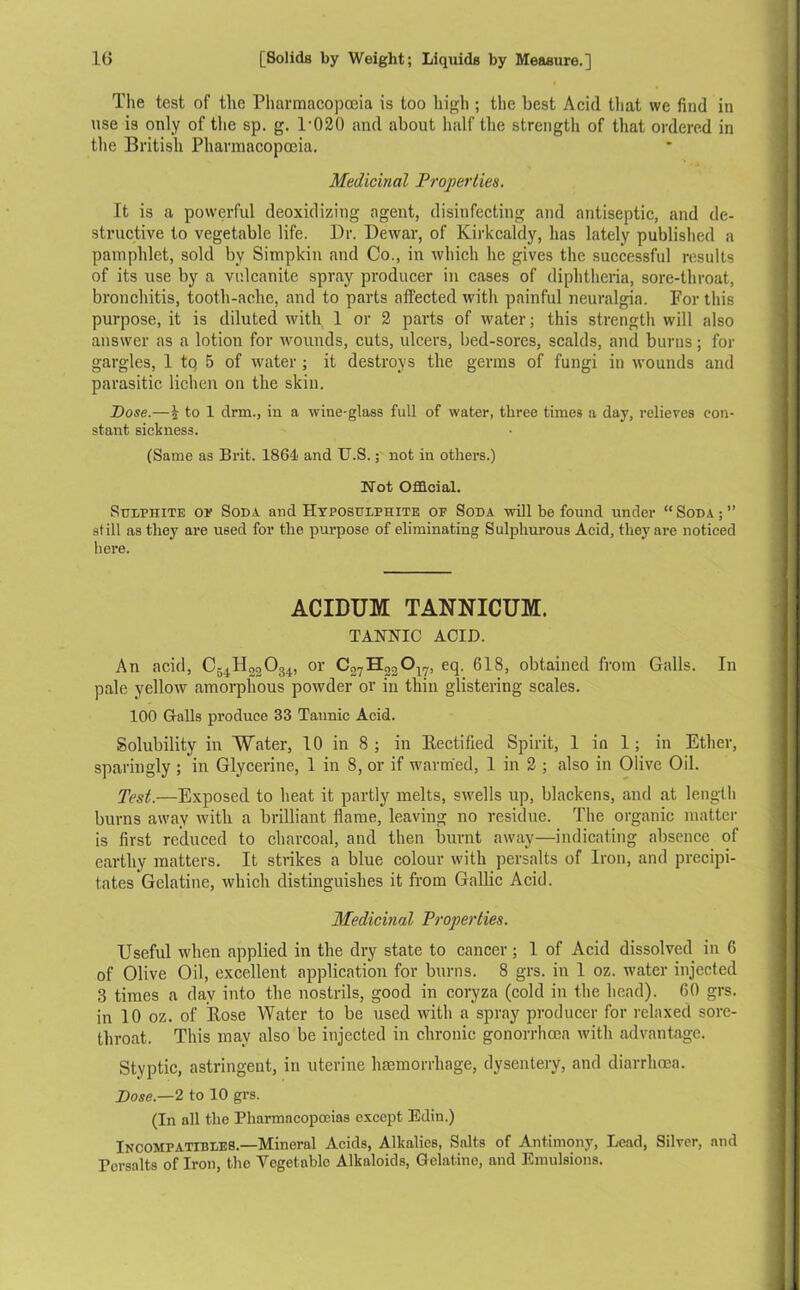 The test of the Pharmacopoeia is too high ; the best Acid that we find in use is only of the sp. g. l-020 and about half the strength of that ordered in the British Pharmacopoeia. Medicinal Properties. It is a powerful deoxidizing agent, disinfecting and antiseptic, and de- structive to vegetable life. Dr. Dewar, of Kirkcaldy, has lately published a pamphlet, sold by Simpkin and Co., in which he gives the successful results of its use by a vulcanite spray producer in cases of diphtheria, sore-throat, bronchitis, tooth-ache, and to parts affected with painful neuralgia. For this purpose, it is diluted with 1 or 2 parts of water; this strength will also answer as a lotion for wounds, cuts, ulcers, bed-sores, scalds, and burns; for gargles, 1 tq 5 of water ; it destroys the germs of fungi in wounds and parasitic lichen on the skin. Pose.—b to 1 clrm., in a wine-glass full of water, three times a day, relieves con- stant sickness. (Same as Brit. 1864 and U.S.; not in others.) Not Official. Sulphite op Soda, and Hyposulphite of Soda will be found under “ Soda ; ’’ still as they are used for the purpose of eliminating Sulphurous Acid, they are noticed here. ACIDUM TANNICUM. TANNIC ACID. An acid, C54H22 0 34., or C27H22Ol7, eq. 618, obtained from Galls. In pale yellow amorphous powder or in thin glistering scales. 100 Grails produce 33 Tannic Acid. Solubility in Water, 10 in 8 ; in Rectified Spirit, 1 in 1 ; in Ether, sparingly ; in Glycerine, 1 in 8, or if warmed, 1 in 2 ; also in Olive Oil. Test.—Exposed to heat it partly melts, swells up, blackens, and at length burns away with a brilliant flame, leaving no residue. The organic matter is first reduced to charcoal, and then burnt away—indicating absence of earthy matters. It strikes a blue colour with persalts of Iron, and precipi- tates Gelatine, which distinguishes it from Gallic Acid. Medicinal Properties. Useful when applied in the dry state to cancer; 1 of Acid dissolved in 6 of Olive Oil, excellent application for burns. 8 grs. in 1 oz. water injected 3 times a day into the nostrils, good in coryza (cold in the head). 60 grs. in 10 oz. of Rose Water to be used with a spray producer for relaxed sore- throat. This inav also be injected in chronic gonorrhoea with advantage. Styptic, astringent, in uterine haemorrhage, dysentery, and diarrhoea. Pose— 2 to 10 grs. (In all the Pharmacopoeias except Edin.) Incompatihles.—Mineral Acids, Alkalies, Salts of Antimony, Lead, Silver, and Persalts of Iron, the Vegetable Alkaloids, Gelatine, and Emulsions.