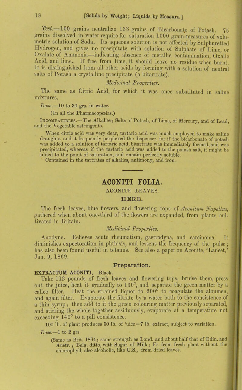 Test.—100 grains neutralize 133 grains of Bicarbonate of Potash. 75 grains dissolved in water require for saturation 1000 grain-measures of volu- metric solution of Soda. Its aqueous solution is not affected by Sulphuretted Hydrogen, and gives no precipitate with solution of Sulphate of Lime, or Oxalate of Ammonia—indicating absence of metallic contamination, Oxalic Acid, and lime. If free from lime, it should leave no residue when burnt. It is distinguished from all other acids by forming with a solution of neutral salts of Potash a crystalline precipitate (a bitartrate). Medicinal Properties. The same as Citric Acid, for which it was once substituted in saline mixtures. Dose.—10 to 30 grs. in water. (In all the Pharmacopoeias.) Incompatibles.—The Alkalies; Salts of Potash, of Lime, of Mercury, and of Lead, and the Vegetable astringents. When citric acid was very dear, tartaric acid was much employed to make saline draughts, and it frequently perplexed the dispenser, for if the bicarbonate of potash was added to a solution of tartaric acid, bitartrate was immediately formed, and was precipitated, whereas if the tartaric acid was added to the potash salt, it might be added to the point of saturation, and remain perfectly soluble. Contained in the tartrates of alkalies, antimony, and iron. AC0NITI FOLIA. ACONITE LEAVES. HERB. The fresh leaves, blue flowers, and flowering tops of Aconitum Napellus, gathered when about one-third of the flowers are expanded, from plants cul- tivated in Britain. Medicinal Properties. Anodyne. Relieves acute rheumatism, gastrodyna, and carcinoma. It diminishes expectoration in phthisis, and lessens the frequency of the pulse; has also been found useful in tetanus. See also a paper on Aconite, ‘Lancet,’ Jan. 9, 1869. Preparation. EXTRACTUM ACONITI. Black. Take 112 pounds of fresh leaves and flowering tops, bruise them, press out the juice, heat it gradually to 130°, and separate the green matter by a calico filter. Heat the strained liquor to 200° to coagulate the albumen, and again filter. Evaporate the filtrate by a water bath to the consistence of a thin syrup ; then add to it the green colouring matter previously separated, and stirring the whole together assiduously, evaporate at a temperature not exceeding 140° to a pill consistence. 100 lb. of plant produces 50 lb. of :uice = 7 lb. extract, subject to variation. Dose.—1 to 2 grs. (Same as Brit. 1864; same strength as Loud, and about half that of Edin. and Austr.; Bclg. ditto, with Sugar of Milk ; Fr. from fresh plant without the chlorophyll, also alcoholic, like U.S., from dried leaves.