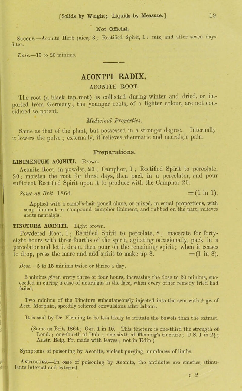 Not Official. Succds.—Aconite Herb juice, 3; Rectified Spirit, 1 : mix, and after seven days filter. Dose.—15 to 20 minims. ACONITI RADIX. ACONITE ROOT. The root (a black tap-root) is collected during winter and dried, or im- ported from Germany; the younger roots, of a lighter colour, are not con- sidered so potent. Medicinal Properties. Same as that of the plant, but possessed in a stronger degree. Internally it lowers the pidse • externally, it relieves rheumatic and neuralgic pain. Preparations. LINIMENTUM ACONITI. Brown. Aconite Root, in powder, 20 ; Camphor, 1 ; Rectified Spirit to percolate, 20; moisten the root for three days, then pack in a percolator, and pour sufficient Rectified Spirit upon it to produce with the Camphor 20. Same as Brit. 1864. —(1 in !)• Applied with a camel’s-hair pencil alone, or mixed, in equal proportions, with soap liniment or compound camphor liniment, and rubbed on the part, relieves acute neuralgia. TINCTURA ACONITI. Light brown. Powdered Root, 1; Rectified Spirit to percolate, 8 ; macerate for forty- eight hours with three-fourths of the spirit, agitating occasionally, pack in a percolator and let it drain, then pour on the remaining spirit; when it ceases to drop, press the marc and add spirit to make up 8. =(] in 8). Dose.—5 to 15 minims twice or thrice a day. 5 minims given every three or four hours, increasing the dose to 20 minims, suc- ceeded in curing a case of neuralgia in the face, when every other remedy tried had failed. Two minims of the Tincture subcutaneously injected into the arm with $ gr. of Acet. Morphia;, speedily relieved convulsions after labour. It is said by Dr. Eleming to be less likely to irritate the bowels than the extract. (Same as Brit. 1864 ; Gcr. 1 in 10. This tincture is one-third the strength of Bond.; one-fourth of Dub.; one-sixth of Fleming’s tincture; U.S. 1 in 2,|; Austr. Belg. Fr. made with leaves; not in Edin.) Symptoms of poisoning by Aconite, violent purging, numbness of limbs. Antidotes.—In oase of poisoning by Aconite, the antidotes are emetics, stimu- lants internal and external. C 2