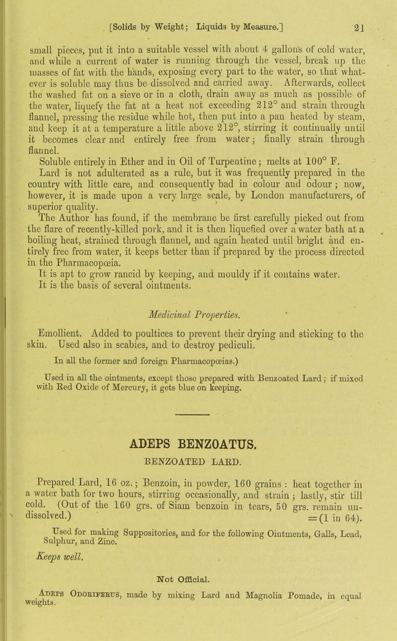 small pieces, put it into a suitable vessel with about 4 gallon's of cold water, and while a current of water is running through the vessel, break up the masses of fat with the hands, exposing every part to the water, so that what- ever is soluble may thus be dissolved and carried away. Afterwards, collect the washed fat on a sieve or in a cloth, drain away as much as possible of the water, liquefy the fat at a heat not exceeding 212° and strain through fiaunel, pressing the residue while hot, then put into a pan heated by steam, and keep it at a temperature a little above 212°, stirring it continually until it becomes clear and entirely free from water; finally strain through flannel. Soluble entirely in Ether and in Oil of Turpentine; melts at 100° F. Lard is not adulterated as a rule, but it was frequently prepared in the country with little care, and consequently bad in colour and odour ; now, however, it is made upon a very large scale, by London manufacturers, of superior quality. The Author has found, if the membrane be first carefully picked out from the flare of recently-killed pork, and it is then liquefied over a water bath at a boiling heat, strained through flannel, and again heated until bright and en- tirely free from water, it keeps better than if prepared by the process directed in the Pharmacopoeia. It. is apt to grow rancid by keeping, and mouldy if it contains water. It is the basis of several ointments. Medicinal Properties. Emollient. Added to poultices to prevent then1 drying and sticking to the skin. Used also in scabies, and to destroy pediculi. In all the former and foreign Pharmacopoeias.) Used in all the ointments, except those prepared with Benzoated Lard; if mixed with Red Oxide of Mercury, it gets blue on keeping. ADEPS BENZOATUS. BENZOATED LARD. Prepared Lard, 16 oz.; Benzoin, in powder, 160 grains : heat together in a water bath for two hours, stirring occasionally, and strain ; lastly, stir till cold. (Out ol the 160 grs. of Siam benzoin in tears, 50 grs. remain un- dissolved.) = (1 iu 64). Used for making Suppositories, and for the following Ointments, Galls, Lead, Sulphur, and Zinc. Keeps well. Not Official. Adefs Odoeifebus, made by mixing Lard and Magnolia Pomade, in equal weights.