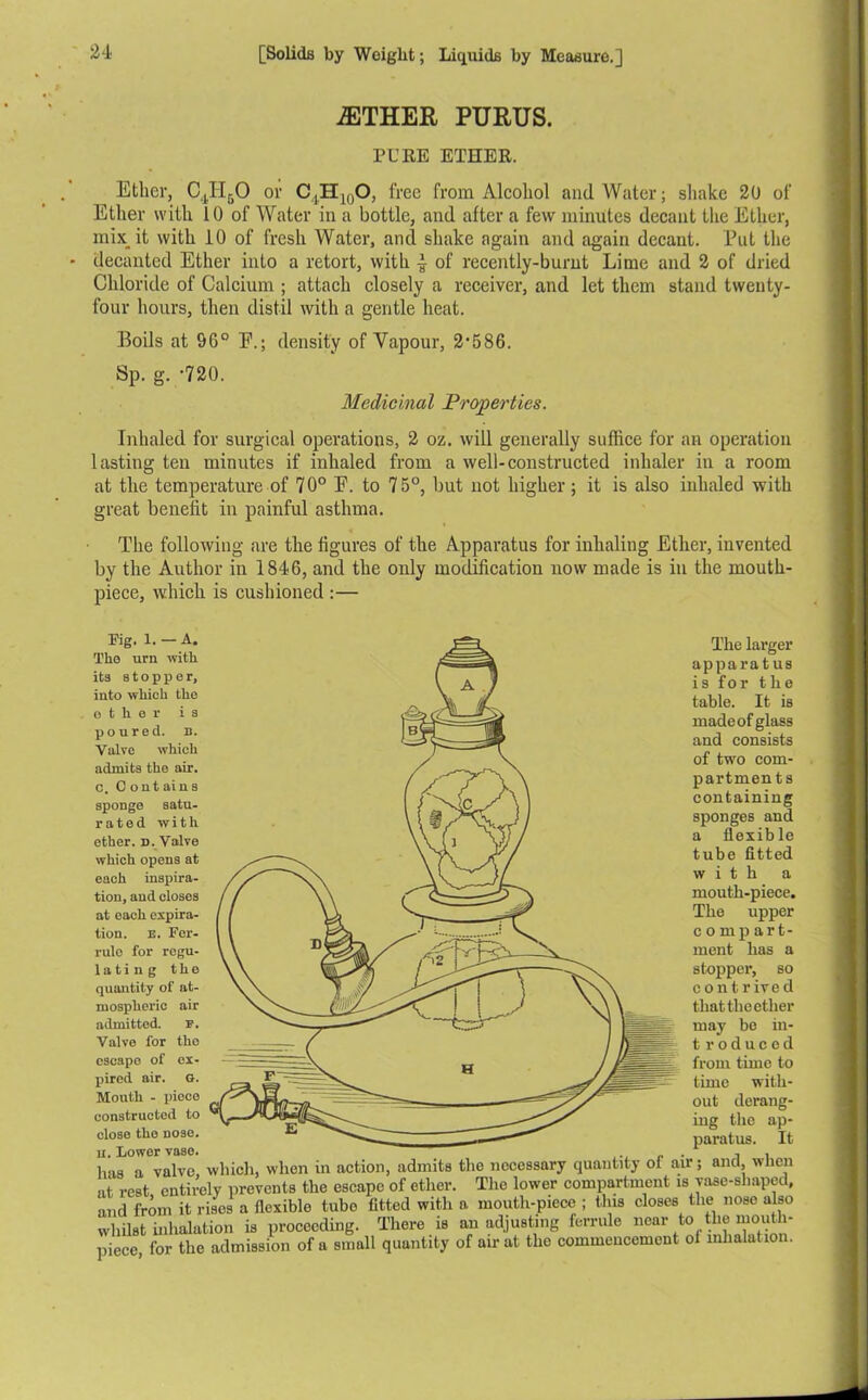 iETHER PURUS. PURE ETHER. Ether, C4H50 or C,,H10O, free from Alcohol and Water; shake 20 of Ether with 10 of Water in a bottle, and after a few minutes decant the Ether, mix.it with 10 of fresh Water, and shake again and again decant. Put the decanted Ether into a retort, with 4 of recently-burnt Lime and 2 of dried Chloride of Calcium ; attach closely a receiver, and let them stand twenty- four hours, then distil with a gentle heat. Boils at 9G° E.; density of Vapour, 2*586. Sp. g. -720. Medicinal Properties. Inhaled for surgical operations, 2 oz. will generally suffice for an operation lasting ten minutes if inhaled from a well-constructed inhaler in a room at the temperature of 70° F. to 75°, but not higher; it is also inhaled with great benefit in painful asthma. The following are the figures of the Apparatus for inhaling Ether, invented by the Author in 1846, and the only modification now made is in the mouth- piece, which is cushioned :— Pig. l. — A. Tho uru with its stopper, into which the other is poured, n. Valve which admits the air. c. C ontains sponge satu- rated with ether, d. Valve which opens at each inspira- tion, and closes at each expira- tion. E. Fer- rule for regu- lating the quantity of at- mospheric air admitted. F. Valve for tho escape of ex- pired air. G. Mouth - piece constructed to close tho nose, n. lower vase, has a valve, which, when in action, admits at rest, entirely prevents the escape of ether, and from it rises a flexible tube fitted with whilst inhalation is proceeding. There is piece, for the admission of a small quantity The larger apparatus is for the table. It is made of glass and consists of two com- partments containing sponges and a flexible tube fitted with a mouth-piece. The upper compart- ment has a stopper, so contrived thattlieether may be in- t roduced from time to time with- out derang- ing the ap- paratus. It the necessary quantity of air; and, when The lower compartment is vase-shaped, a mouth-piece ; this closes the nose also an adjusting ferrule near to the rnouth- of air at the commencement of inhalation.