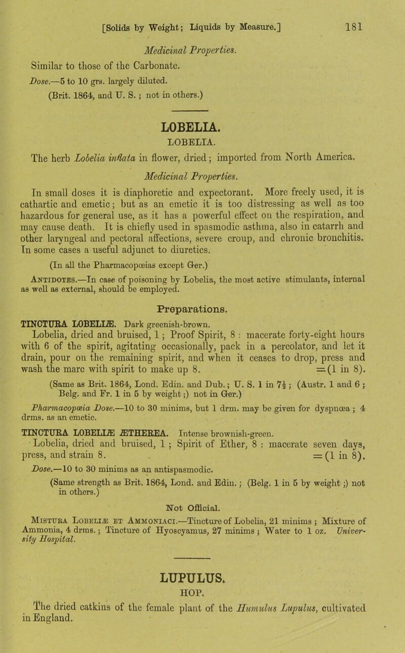 Medicinal Properties. Similar to those of the Carbonate. Dose.—5 to 10 grs. largely diluted. (Brit. 1864, and U. S. ; not in others.) LOBELIA. LOBELIA. The herb Lobelia indata in flower, dried; imported from North America. Medicinal Properties. In small doses it is diaphoretic and expectorant. More freely used, it is cathartic and emetic; but as an emetic it is too distressing as well as too hazardous for general use, as it has a powerful effect on the respiration, and may cause death. It is chiefly used in spasmodic asthma, also in catarrh and other laryngeal and pectoral affections, severe croup, and chronic bronchitis. In some cases a useful adjunct to diuretics. (In all the Pharmacopoeias except Q-er.) Antidotes.—In case of poisoning by Lobelia, the most active stimulants, internal as well as external, should be employed. Preparations. TINCTURA LOBELLZE. Dark greenish-brown. Lobelia, dried and bruised, 1; Proof Spirit, 8 : macerate forty-eight hours with 6 of the spirit, agitating occasionally, pack in a percolator, and let it drain, pour on the remaining spirit, and when it ceases to drop, press and wash the marc with spirit to make up 8. =(1 in 8). (Same as Brit. 1864, Lond. Edin. and Dub.; U. S. 1 in 7£ ; (Austr. 1 and 6 ; Belg. and Fr. 1 in 5 by weight;) not in Ger.) Pharmacopoeia Dose.—10 to 30 minims, but 1 drm. may be given for dyspnoea; 4 drms. as an emetic. TINCTURA LOBELUE 2ETHEREA. Intense brownish-green. Lobelia, dried and bruised, 1 ; Spirit of Ether, 8 : macerate seven days, press, and strain 8. = (1 ia 8). Dose.—10 to 30 minims as an antispasmodic. (Same strength as Brit. 1864, Lond. and Edin.; (Belg. 1 in 5 by weight;) not in others.) Not Official. M'istuea Lobelias et Ammoniaci.—Tincture of Lobelia, 21 minims ; Mixture of Ammonia, 4 drms.; Tincture of Hyoscyamus, 27 minims 5 Water to 1 oz. Univer- sity Hospital. LUPULUS. HOP. The dried catkins of the female plant of the Hamulus Lupulus, cultivated in England.