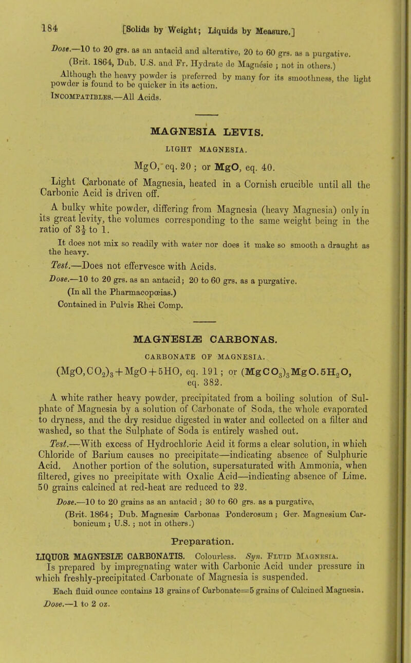 Dose.—10 to 20 grs. as an antacid and alterative, 20 to 60 grs. as a purgative. (Brit. 1864, Dub. U.S. and Fr. Hydrate de Magneaie ; not in others.) Although the heavy powder is preferred by many for its smoothness, the light powder is found to be quicker in its action. Incompatibles.—All Acids. MAGNESIA LEVIS. LIGHT MAGNESIA. MgO.eq. 20 ; or MgO, eq. 40. Light Carbonate of Magnesia, heated in a Cornish crucible until all the Carbonic Acid is driven off. A bulky white powder, differing from Magnesia (heavy Magnesia) only in its great levity, the volumes corresponding to the same weight being in the ratio of 3|- to 1. It does not mix so readily with water nor does it make so smooth a draught as the heavy. Test.—Does not effervesce with Acids. Dose.—10 to 20 grs. as an antacid; 20 to 60 grs. as a purgative. (In all the Pharmacopoeias.) Contained in Pulvis Rhei Comp. MAGNESIA CARBONAS. CARBONATE OF MAGNESIA. (MgO,C02)3-f MgO + 5HO, eq. 191; or (MgC03)3Mg0.5H20, eq. 382. A white rather heavy powder, precipitated from a boiling solution of Sul- phate of Magnesia by a solution of Carbonate of Soda, the whole evaporated to dryness, and the dry residue digested in water and collected on a filter and washed, so that the Sulphate of Soda is entirely washed out. Test.—With excess of Hydrochloric Acid it forms a clear solution, in which Chloride of Barium causes no precipitate—indicating absence of Sulphuric Acid. Another portion of the solution, supersaturated with Ammonia, when filtered, gives no precipitate with Oxalic Acid—indicating absence of Lime. 50 grains calcined at red-heat are reduced to 22. Dose.—10 to 20 grains as an antacid ; 30 to 60 grs. as a purgative, (Brit. 1864; Dub. Magnesite Carbonas Ponderosum; Ger. Magnesium Car- bonicum ; U.S.; not in others.) Preparation. LIQUOR MAGNESLZE CARB0NATIS. Colourless. Syn. Fluid Magnesia. Is prepared by impregnating water with Carbonic Acid under pressure in which freshly-precipitated Carbonate of Magnesia is suspended. Each fluid ounce contains 13 grains of Curbonatc=5 grains of Calcined Magnesia.