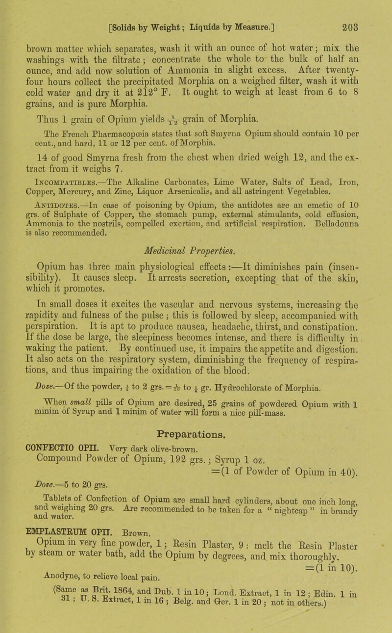 brown matter which separates, wash it with an ounce of hot water; mix the washings with the filtrate; concentrate the whole to the bulk of half an ounce, and add now solution of Ammonia in slight excess. After twenty- four hours collect the precipitated Morphia on a weighed filter, wash it with cold water and dry it at 212° F. It ought to weigh at least from 6 to 8 grains, and is pure Morphia. Thus 1 grain of Opium yields ^ grain of Morphia. The French Pharmacopcoia states that soft Smyrna Opium should contain 10 per cent., and hard, 11 or 12 per cent, of Morphia. 14 of good Smyrna fresh from the chest when dried weigh 12, and the ex- tract from it weighs 7. Incompatibles.—The Alkaline Carbonates, Lime Water, Salts of Lead, Iron, Copper, Mercury, and Zinc, Liquor Arsenicalis, and all astringent Vegetables. Antidotes.—In case of poisoning by Opium, the antidotes are an emetic of 10 grs. of Sulphate of Copper, the stomach pump, external stimulants, cold effusion, Ammonia to the nostrils, compelled exertion, and artificial respiration. Belladonna is also recommended. Medicinal Properties. Opium has three main physiological effects:—It diminishes pain (insen- sibility). It causes sleep. It arrests secretion, excepting that of the skin, which it promotes. In small doses it excites the vascular and nervous systems, increasing the rapidity and fulness of the pulse ; this is followed by sleep, accompanied with perspiration. It is apt to produce nausea, headache, thirst, and constipation. If the dose be large, the sleepiness becomes intense, and there is difficulty in waking the patient. By continued use, it impairs the appetite and digestion. It also acts on the respiratory system, diminishing the frequency of respira- tions, and thus impairing the oxidation of the blood. Dose.—Of the powder, £ to 2 grs. =TV to a gr. Hydrochlorate of Morphia. When small pills of Opium are desired, 25 grains of powdered Opium with 1 minim of Syrup and 1 minim of water will form a nice pill-mass. Preparations. CONFECTIO OPII. Very dark olive-brown. Compound Powder of Opium, 192 grs.; Syrup 1 oz. = (1 of Powder of Dose.—5 to 20 grs. Opium in 40). Tablets of Confection of Opium arc small hard cylinders, about one inch loner and weighing 20 grs. Are recommended to be taken for a “ nightcap ” in brandy and water. 1 J EMPLASTRUM OPII. Brown. Opium in very fine powder, 1; Resin Plaster, 9 : melt the Resin Plaster by steam or water bath, add the Opium by degrees, and mix thoroughly. = (1 in 10). Anodyne, to relieve local pain. (Same as Brit. 1864, and Dub. 1 in 10; Lond. Extract, 1 in 12; Edin. 1 in dl; U. S. Extract, 1 in 16 ; Belg. and Ger. 1 in 20; not in others.)