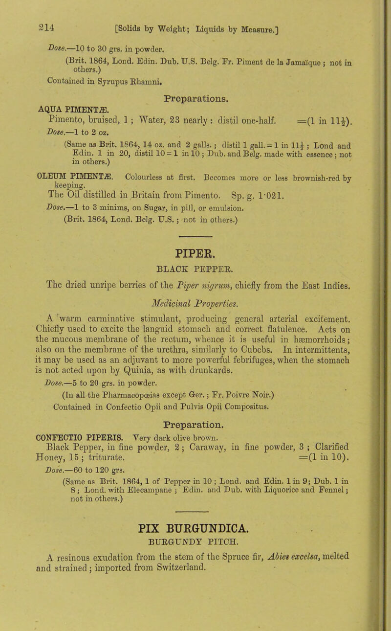 Dose.—10 to 30 grs. in powder. (Brit. 1864, Lond. Edin. Dub. XJ.S. Belg. Fr. Piment do la Jama'ique ; not in others.) Contained in Syrupus Rliamni. Preparations. AQUA PIMENTO. Pimento, bruised, 1 ; Water, 23 nearly : distil one-half. =(1 in 11£). Dose.—1 to 2 oz. (Same as Brit. 1864, 14 oz. and 2 galls. ; distil 1 gall. = 1 in ll£ ; Lond and Edin. 1 in 20, distil 10 = 1 in 10 ; Dub. and Belg. made with essence; not in others.) OLEUM PIMENTiE. Colourless at first. Becomes more or less brownish-red by beeping. The Oil distilled in Britain from Pimento. Sp. g. T021. Dose.—1 to 3 minims, on Sugar, in pill, or emulsion. (Brit. 1864, Lond. Belg. U.S.; not in others.) PIPER. BLACK PEPPEK. The dried unripe berries of the Piper nigrum, chiefly from the East Indies. Medicinal Properties. A warm carminative stimulant, producing general arterial excitement. Chiefly used to excite the languid stomach and correct flatulence. Acts on the mucous membrane of the rectum, whence it is useful in haemorrhoids; also on the membrane of the urethra, similarly to Cubebs. In intermittents, it may be used as an adjuvant to more powerful febrifuges, when the stomach is not acted upon by Quinia, as with drunkards. Dose.—5 to 20 grs. in powder. (In all the Pharmacopoeias except Ger.; Fr. Poivre Noir.) Contained in Confectio Opii and Pulvis Opii Compositus. Preparation. CONFECTIO PIPERIS. Very dark olive brown. Black Pepper, in fine powder, 2; Caraway, in fine powder, 3 ; Clarified Honey, 15 ; triturate. =(1 in 10). Dose.—60 to 120 grs. (Same as Brit. 1864, 1 of Pepper in 10 ; Lond. and Edin. 1 in 9; Dub. 1 in 8 ; Lond. with Elecampane ; Edin. and Dub. with Liquorice and Fennel; not in others.) PIX BURGUNDICA. BURGUNDY PITCH. A resinous exudation from the stem of the Spruce fir, Abies excelsa, melted and strained ; imported from Switzerland.