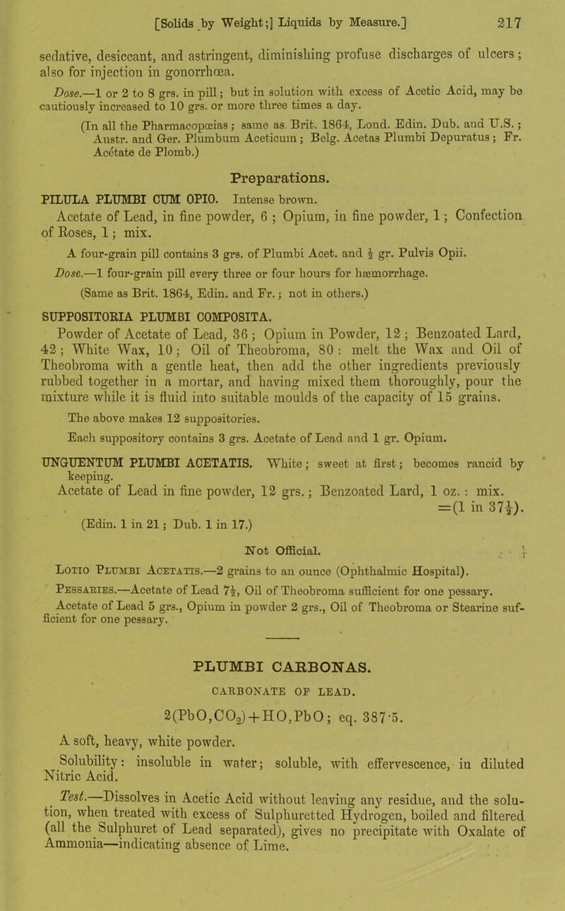 sedative, desiccant, and astringent, diminishing profuse discharges of ulcers ; also for injection in gonorrhoea. Dose.—1 or 2 to 8 grs. in pill; but in solution with excess of Acetic Acid, may be cautiously increased to 10 grs. or more three times a day. (In all the Pharmacopoeias; same as Brit. 1864, Lond. Edin. Dub. and U.S.; Austr. and Grer. Plumbum Aceticuin; Belg. Acetas Plumbi Depuratus ; Fr. Acetate de Plomb.) Preparations. PILULA PLUMBI CUM 0PI0. Intense brown. Acetate of Lead, in fine powder, 6 ; Opium, in fine powder, 1; Confection of Roses, 1; mix. A four-grain pill contains 3 grs. of Plumbi Acet. and \ gr. PulvL Opii. Dose.—1 four-grain pill every three or four hours for haemorrhage. (Same as Brit. 1864, Edin. and Fr.; not in others.) SUPPOSITOBIA PLUMBI C0MP0SITA. Powder of Acetate of Lead, 36 ; Opium in Powder, 12 ; Benzoated Lard, 42; White Wax, 10; Oil of Theobroma, 80: melt the Wax and Oil of Theobroma with a gentle heat, then add the other ingredients previously rubbed together in a mortar, and having mixed them thoroughly, pour the mixture while it is fluid into suitable moulds of the capacity of 15 grains. The above makes 12 suppositories. Eacli suppository contains 3 grs. Acetate of Lead and 1 gr. Opium. UNGUENTUM PLUMBI ACETATIS. White; sweet at first; becomes rancid by keeping. Acetate of Lead in fine powder, 12 grs.; Benzoated Lard, 1 oz.: mix. = (1 in 37£). (Edin. 1 in 21; Dub. 1 in 17.) Not Official. Lotio Plumbi Acetatis.—2 grains to an ounce (Ophthalmic Hospital). Pessaries.—Acetate of Lead 7£, Oil of Theobroma sufficient for one pessary. Acetate of Lead 5 grs., Opium in powder 2 grs., Oil of Theobroma or Stearine suf- ficient for one pessary. PLUMBI CARBONAS. CARBONATE OF LEAD. 2(Pb0,C02) + H0,Pb0; eq. 387*5. A soft, heavy, white powder. Solubility: insoluble in water; soluble, with effervescence, iu diluted Nitric Acid. Test. Dissolves in Acetic Acid without leaving any residue, and the solu- tion, when treated with excess of Sulphuretted Hydrogen, boiled and filtered (all the bulphuret of Lead separated), gives no precipitate with Oxalate of Ammonia—indicating absence of Lime.