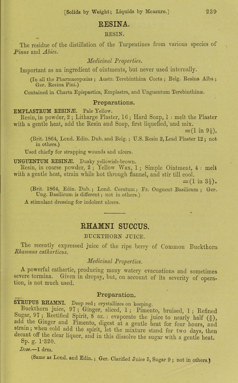 RESINA. RESIN. The residue of the distillation of the Turpentines from various species of Finns and Abies. Medicinal Properties. Important as an ingredient of ointments, but never used internally. (In all the Pharmacopoeias ; Austr. Terebinthina Cocta ; Belg. Resina Alba ; Ger. Besina Pini.) Contained in Charta Epispastica, Emplastra, and Unguentum Terebinthinae. Preparations. EMPLASTEUM BESINA. Pale Yellow. Resin, in powder, 2 ; Litharge Plaster, 16; Hard Soap, 1 : melt the Plaster with a gentle heat, add the Kesin and Soap, first liquefied, and mix. = (1 in 91). (Brit. 1864, Bond. Edin. Dub. and Belg. ; U.S. Eesin 2, Lead Plaster 12; not in others.) Used chiefly for strapping wounds and ulcers. UNGUENTUM EESINIE. Dusky yellowish-brown. Kesin, in coarse powder, 2 ; Yellow Wax, 1 ; Simple Ointment, 4 : melt with a gentle heat, strain while hot through flannel,.and stir till cool. = (1 in 3J). (Brit. 1864, Edin. Dub.; Bond. Ceratiun; Fr. Onguent Basilicum ; Ger. Ung. Basilicum is different; not in others.) A stimulant dressing for indolent ulcers. RHAMNI SUCCUS. BUCKTHOEN JUICE. The recently expressed juice of the ripe berry of Common Buckthorn Rhamnus catharticus. Medicinal Properties. A powerful cathartic, producing many watery evacuations and sometimes severe tormina. Given in dropsy, but, on account of its severity of opera- tion, is not much used. Preparation. SYEUPUS EHAMNI. Deep red; crystallizes on keeping. Buckthorn juice, 97 ; Ginger, sliced, 1; Pimento, bruised, 1 ; Kefined Sugar 97 Rectified Spirit, 8 oz. : evaporate the juice to nearly half (4), add the Ginger and Pimento, digest at a gentle heat for four hours, and strain; when cold add the spirit, let the mixture stand for two days, then ecant on the clear liquor, and in this dissolve the sugar with a gentle heat. Sp. g. 1-320. 3 ° Pose.—1 drm. (Same as Bond, and Edin.; Ger. Clarified Juice 5, Sugar 9 ; not in others.)