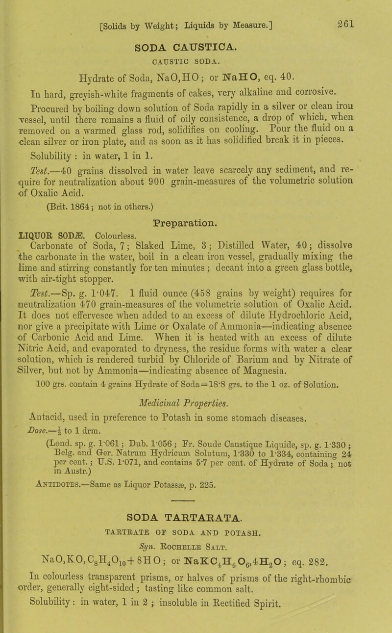 SODA CAUSTICA. CAUSTIC SODA. Hydrate of Soda, NaO,HO; or NaHO, eq. 40. Ia hard, greyish-white fragments of cakes, very alkaline and corrosive. Procured by boiling down solution of Soda rapidly in a silver or clean iiou vessel, until there remains a fluid of oily consistence, a drop of which, when removed on a ivarmed glass rod, solidifies on cooling. Pour the fluid on a clean silver or iron plate, and as soon as it has solidified break it in pieces. Solubility : in water, 1 in 1. Test.—40 grams dissolved in water leave scarcely any sediment, and re- quire for neutralization about 900 grain-measures of the volumetric solution of Oxalic Acid. (Brit. 1864; not in others.) Preparation. LIQUOR SODA). Colourless. Carbonate of Soda, 7; Slaked Lime, 3; Distilled Water, 40; dissolve the carbonate in the water, boil in a clean iron vessel, gradually mixing the lime and stirring constantly for ten minutes ; decant into a green glass bottle, with air-tight stopper. Test.—Sp. g. 1-047. 1 fluid ounce (458 grains by weight) requires for neutralization 470 grain-measures of the volumetric solution of Oxalic Acid. It does not effervesce when added to an excess of dilute Hydrochloric Acid, nor give a precipitate with Lime or Oxalate of Ammonia—indicating absence of Carbonic Acid and Lime. When it is heated with an excess of dilute Nitric Acid, and evaporated to dryness, the residue forms with water a clear solution, which is rendered turbid by Chloride of Barium and by Nitrate of Silver, but not by Ammonia—indicating absence of Magnesia. 100 grs. contain 4 grains Hydrate of Soda = 1S'8 grs. to the 1 oz. of Solution. Medicinal Properties. Antacid, used in preference to Potash in some stomach diseases. Pose.—J to 1 drm. (Lond. sp. g. 1-061; Dub. 1‘056 ; Fr. Soude Caustique Liquide, sp. g. 1-330 ; Belg. and Her. Natrum Hydricum Solutum, 1330 to 1'334, containing 24 per cent.; U.S. 1-071, and contains 5-7 per cent, of Hydrate of Soda ; not in Austr.) Antidotes.—Same as Liquor Potass®, p. 225. SODA TARTARATA. TARTRATE OP SODA AND POTASH. Sy>i. Rochelle Salt. NaO,KO,C8H4O10+SHO; or NaKC^O^HoO; eq. 282. In colourless transparent prisms, or halves of prisms of the right-rhombic order, generally eight-sided; tasting like common salt. Solubility: in water, 1 in 2 ; insoluble in Rectified Spirit.