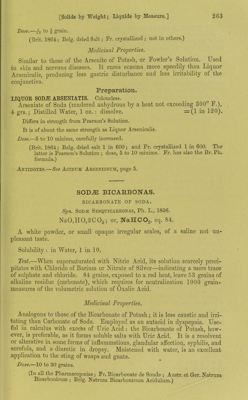 Dose.—to £ grain. (Brit. 1864; Belg. dried Salt; Fr. crystallized; not in others.) Medicinal Properties. Similar to those of the Arsenite of Potash, or Fowler’s Solution. Used in skin and nervous diseases. It cures eczema more speedily than Liquor Arsenicalis, producing less gastric disturbance and less irritability of the •conjunctiva. Preparation. LIQUOR SODJE ARSENIATIS. Colourless. Arseniate of Soda (rendered anhydrous by a heat not exceeding 300° F.), 4 grs.; Distilled Water, 1 oz. : dissolve. =(1 in 120). Differs in strength from Pearson’s Solution. It is of about the same strength as Liquor Arsenicalis. Dose.—5 to 10 minims, carefully increased. (Brit. 1864; Belg. dried salt 1 in 600; and Fr. crystallized 1 in 600. The latter is Pearson’s Solution ; dose, 5 to 10 minims. Fr. has also the Br. Ph. formula.) Antidotes.—See Acidtjm Abseniosttm, page 5. SODiE BICARBONAS. BICARBONATE OF SODA. Si/n. Sodse Sesquicaebonas, Ph. L., 1836. Na0,H0,2C02; or, NaHCOs, eq. 84. A white powder, or small opaque irregular scales, of a saline not un- pleasant taste. Solubility : in Water, 1 in 10. Test.—When supersaturated with Nitric Acid, its solution scarcely preci- pitates with Chloride of Barium or Nitrate of Silver—indicating a mere trace of sulphate and chloride. 84 grains, exposed to a red heat, leave 53 grains of alkaline residue (carbonate), which requires for neutralization 1000 grain- measures of the volumetric solution of Oxalic Acid. Medicinal Properties. Analogous to those of the Bicarbonate of Potash; it is less caustic and irri- tating than Carbonate of Soda. Employed as an antacid in dyspepsia. Use- ful in calculus with excehs of Uric Acid: the Bicarbonate of Potash, how- ever, is preferable, as it forms soluble salts with Uric Acid. It is a resolvent or alterative in some forms of inflammations, glandular affection, syphilis, and scrofula, and a diuretic in dropsy. Moistened with water, is an excellent application to the sting of wasps and gnats. Dose.—10 to 30 grains. (In all the Pharmacopoeias ; Fr. Bicarbonate de Soude ; Austr. et Ger. Natrum Bicarbonicum ; Belg. Natrum Bicarbonicum Acidulum.)