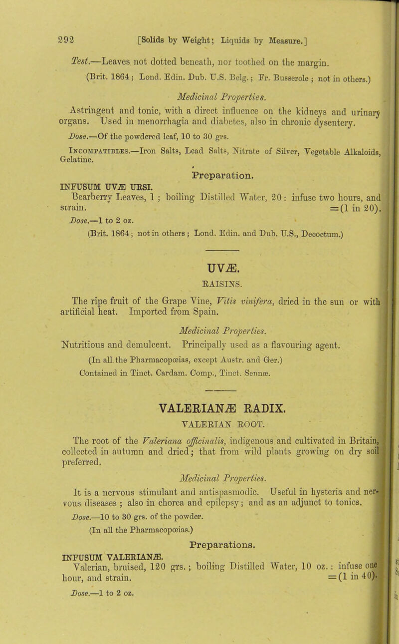 Test.—Leaves not dotted beneath, nor toothed on the margin. (Brit. 1864 j Lond. Edin. Dub. U.S. Belg.; Er. Busserole ; not in others.) Medicinal Properties. Astringent and tonic, with a direct influence on the kidneys and urinary organs. Used in menorrhagia and diabetes, also in chronic dysentery. Dose.—Of the powdered leaf, 10 to 30 grs. Incompatibles.—Iron Salts, Lead Salts, Nitrate of Silver, Vegetable Alkaloids, Gelatine. Preparation. infusum uva: UltSI. Bearberry Leaves, 1 ; boiling Distilled Water, 20: infuse two hours, and strain. =(1 in 20). Dose.—1 to 2 oz. (Brit. 1864; notin others; Lond. Edin. and Dub. U.S., Decoctum.) uv^:. RAISINS. The ripe fruit of the Grape Vine, Vitis vinifera, dried in the sun or with | artificial heat. Imported from Spain. ] Medicinal Properties. Nutritious and demulcent. Principally used as a flavouring agent. (In all.the Pharmacopoeias, except Austr. and Ger.) Contained in Tinct. Cardam. Comp., Tinet. Serin®. VALERIANS RADIX. VALERIAN ROOT. The root of the Valeriana officinalis, indigenous and cultivated in Britain, ] collected in autumn and dried; that from wild plants growing on dry soil I preferred. Medicinal Properties. It is a nervous stimulant and antispasmodic. Useful in hysteria and ner- vous diseases ; also in chorea and epilepsy; and as an adjunct to tonics. Dose.—10 to 30 grs. of the powder. (In all the Pharmacopoeias.) Preparations. INFUSUM VALERIANIE. Valerian, bruised, 120 grs.; boiling Distilled Water, 10 oz.: infuse one hour, and strain. =(1 in 40). Dose.—1 to 2 oz. fin