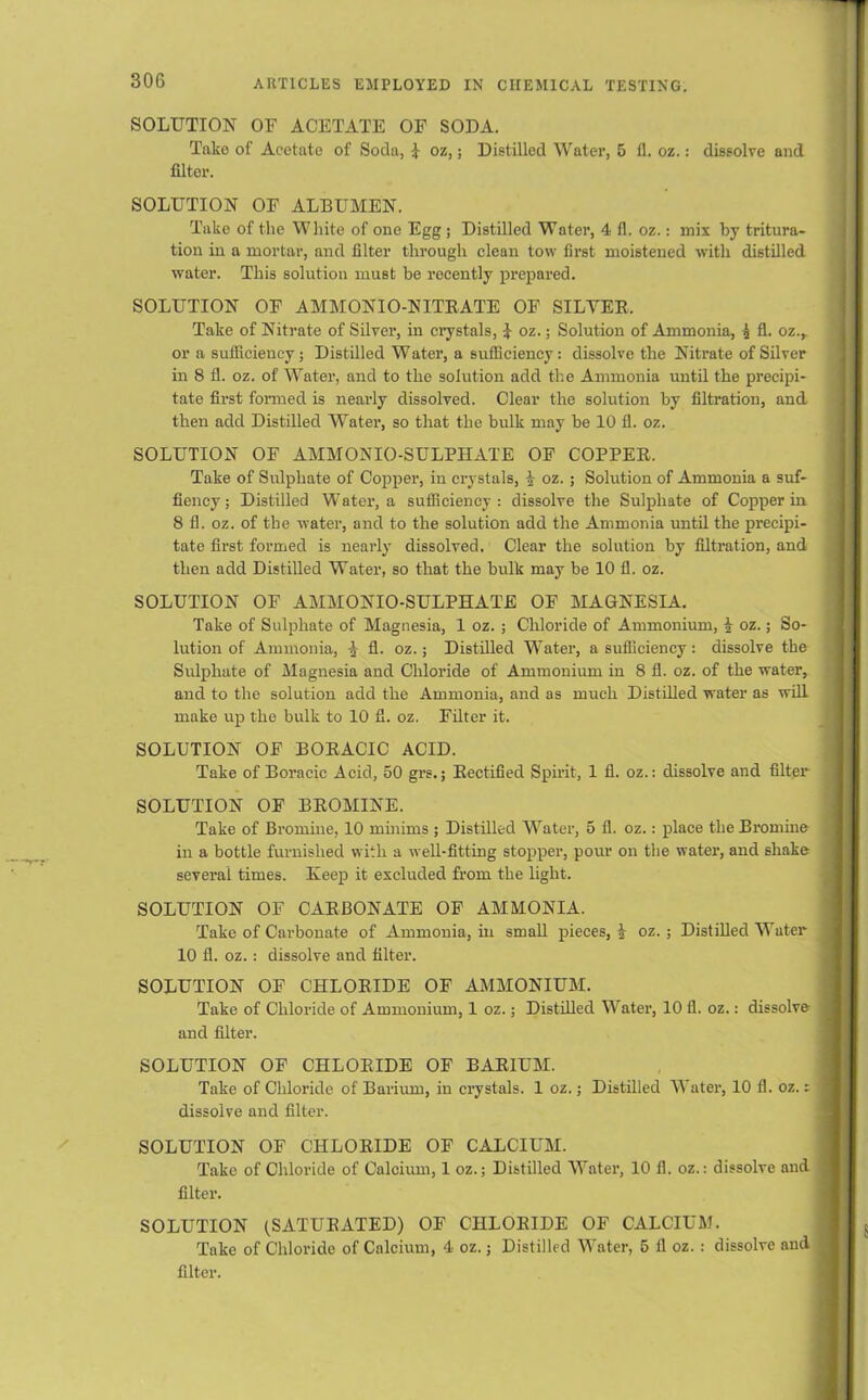 SOLUTION OF ACETATE OF SODA. Take of Acetate of Soda, I oz,; Distilled Water, 5 fl. oz.: dissolve and filter. SOLUTION OF ALBUMEN. Take of the White of one Egg ; Distilled Water, 4 fl. oz.: mix by tritura- tion in a mortar, and filter through clean tow first moistened with distilled water. This solution must be recently prepared. SOLUTION OF AMMONIO-NITEATE OF SILVER. Take of Nitrate of Silver, in crystals, I oz.; Solution of Ammonia, £ fl. oz.,. or a sufficiency ; Distilled Water, a sufficiency : dissolve the Nitrate of Silver in 8 fl. oz. of Water, and to the solution add the Ammonia until the precipi- tate first formed is nearly dissolved. Clear the solution by filtration, and then add Distilled Water, so that the bulk may be 10 fl. oz. SOLUTION OF AMMONIO-SULPHATE OF COPPER. Take of Sulphate of Copper, in crystals, oz.; Solution of Ammonia a suf- fiency; Distilled Water, a sufficiency : dissolve the Sulphate of Copper in 8 fl. oz. of the water, and to the solution add the Ammonia until the precipi- tate first formed is nearly dissolved. Clear the solution by filtration, and then add Distilled Water, so that the bulk may be 10 fl. oz. SOLUTION OF AMMONIO-SULPHATE OF MAGNESIA. Take of Sulphate of Magnesia, 1 oz. ; Chloride of Ammonium, i oz.; So- lution of Ammonia, 1 fl. oz.; Distilled Water, a sufficiency: dissolve the Sulphate of Magnesia and Chloride of Ammonium in 8 fl. oz. of the water, and to the solution add the Ammonia, and as much Distilled water as will make up the bulk to 10 fl. oz. Filter it. SOLUTION OF BORACIC ACID. Take of Boracic Acid, 50 grs.; Rectified Spirit, 1 fl. oz.: dissolve and filter SOLUTION OF BROMINE. Take of Bromine, 10 minims ; Distilled Water, 5 fl. oz.: place the Bromine in a bottle furnished with a well-fitting stopper, pour on the water, and shake several times. Keep it excluded from the light. SOLUTION OF CARBONATE OF AMMONIA. Take of Carbonate of Ammonia, in small pieces, 1 oz. ; Distilled Water 10 fl. oz. : dissolve and filter. SOLUTION OF CHLORIDE OF AMMONIUM. Take of Chloride of Ammonium, 1 oz.; Distilled Water, 10 fl. oz.: dissolve and filter. SOLUTION OF CHLORIDE OF BARIUM. Take of Chloride of Barium, in crystals. 1 oz.; Distilled Water, 10 fl. oz. t dissolve and filter. SOLUTION OF CHLORIDE OF CALCIUM. Take of Chloride of Calcium, 1 oz.; Distilled Water, 10 fl. oz.: dissolve and filter. SOLUTION (SATURATED) OF CHLORIDE OF CALCIUM. Take of Chloride of Calcium, 4 oz.; Distilled Water, 5 fl oz. : dissolve and filter.