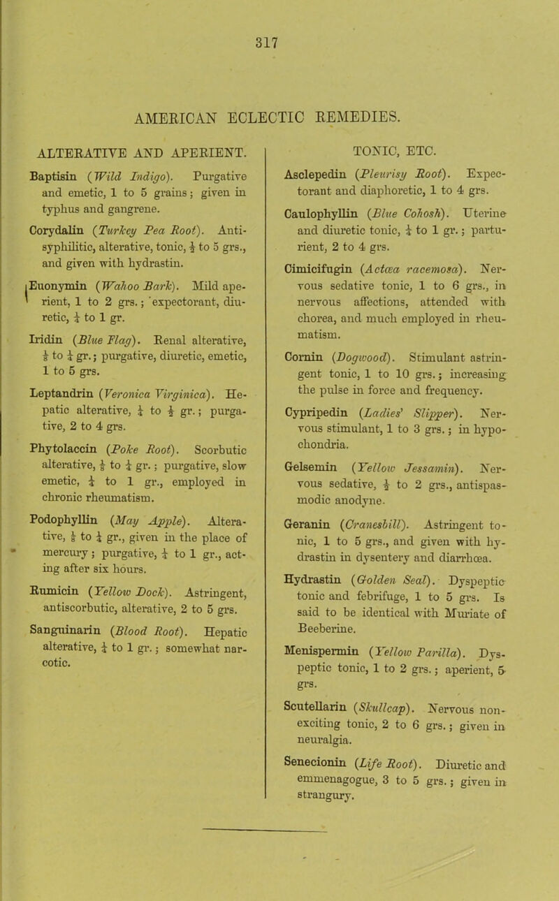 AMERICAN ECLECTIC REMEDIES. ALTERATIVE AND APERIENT. Baptism (Wild Indigo). Purgative and emetic, 1 to 5 grains; given in typhus and gangrene. Corydalin (Turlccy Pea Root). Anti- syphilitic, alterative, tonic, i to 5 grs., and given with hydrastin. lEuonymin [Wahoo Park). Mild ape- ' rient, 1 to 2 grs.; ‘expectorant, diu- retic, i to 1 gr. Iridin {Blue Flag). Renal alterative, i to i gr.; purgative, diuretic, emetic, 1 to 5 grs. Leptandrin (Veronica Virginica). He- patic alterative, 1 to ^ gr.; purga- tive, 2 to 4 grs. Phytolaccin (Poke Root). Scorbutic alterative, £ to i gr.; purgative, slow- emetic, 1 to 1 gr., employed in chronic rheumatism. Podophyllin (Mag Apple). Altera- tive, ^ to 1 gr., given hi the place of mercury; purgative, i to 1 gr., act- ing after six hours. Rumicin (Yellow Pock). Astringent, antiscorbutic, alterative, 2 to 5 grs. Sanguinarin {Blood Root). Hepatic alterative, 1 to 1 gr.; somewhat nar- cotic. TONIC, ETC. Asclepedin {Pleurisy Root). Expec- torant and diaphoretic, 1 to 4 grs. Caulophyllin {Blue Cohosh). Uterine and diuretic tonic, i to 1 gr.; partu- rient, 2 to 4 grs. Cimicifugin {Actcea racemosa). Ner- vous sedative tonic, 1 to 6 grs., in nervous affections, attended with chorea, and much employed in rheu- matism. Comin {Dogwood). Stimulant astrin- gent tonic, 1 to 10 grs.; increasing the pulse in force and frequency. Cypripedin {Ladies' Slipper). Ner- vous stimulant, 1 to 3 grs.; in hypo- chondria. Gelsemin {Yelloiv Jessamin). Ner- vous sedative, i to 2 grs., antispas- modic anodyne. Geranin {Cranesbill). Astringent to- nic, 1 to 5 grs., and given with hy- drastin in dysentery and diarrhoea. Hydrastin {Golden Seal). Dyspeptic tonic and febrifuge, 1 to 5 grs. Is said to be identical with Muriate of Beeberine. Menispennin {Yellow Parilla). Dys- peptic tonic, 1 to 2 grs.; aperient, 5 grs. Scutellarin {Skullcap). Nervous non- exciting tonic, 2 to 6 grs.; given in neuralgia. Senecionin {Life Root). Diuretic and emmenagogue, 3 to 5 grs.; given in strangury.