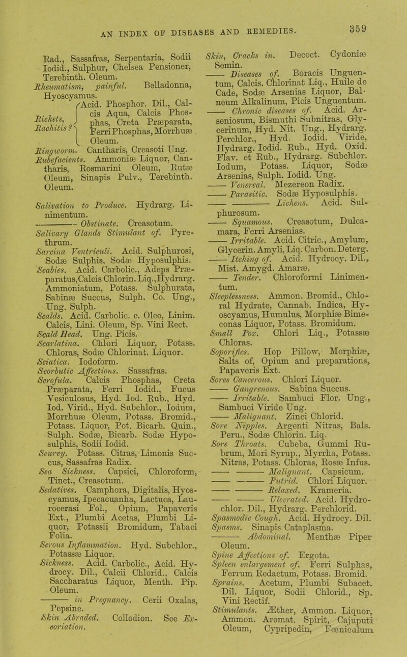 Rad., Sassafras, Serpentaria, Sodii Iodid., Sulphur, Chelsea Pensioner, Rickets, Rachitis ? Terebinth. Oleum. Rheumatism, painful. Belladonna, Hyoscyamus. /'Acid. Phosphor. Dil., Cal- cis Aqua, Calcis Phos- phas, Creta Prasparata, Ferri Phosphas, Morrhuas Oleum. Ringworm. Cantharis, Creasoti Ung. Rubefacients. Ammonite Liquor, Can- tharis, Rosmarini Oleum, Rut® Oleum, Sinapis Pulv., Terebinth. Oleum. / l Salivation to Produce. Hydrarg. Li- nimentum. Obstinate. Creasotum. Salivary Glands Stimulant of. Pyre- thrum. Sarcina Ventriculi. Acid. Sulphurosi, Sodas Sulphis, Sodas Hyposulphis. Scabies. Acid. Carbolic., Adeps Prte- paratus, Calcis Chlorin. Liq.,Hydrarg. Ammoniatum, Potass. Sulphurata, Sabinas Succus, Sulph. Co. Ung., Ung. Sulph. Scalds. Acid. Carbolic, c. Oleo, Linim. Calcis, Lini. Oleum, Sp. Vini Rect. Scald Head. Ung. Picis. Scarlatina. Chlori Liquor, Potass. Chloras, Sodas Chlorinat. Liquor. Sciatica. Iodoform. Scorbutic Affections. Sassafras. Scrofula. Calcis Phosphas, Creta Prasparata, Ferri Iodid., Fucus Vesiculosus, Hyd. Iod. Rub., Hyd. Iod. Virid., Hyd. Subchlor., Iodum, Morrhuas Oleum, Potass. Bromid., Potass. Liquor, Pot. Bicarb. Quin., Sulph. Sodas, Bicarb. Sodas Hypo- sulphis, Sodii Iodid. Scurvy. Potass. Citras, Limonis Suc- cus, Sassafras Radix. Sea Sickness. Capsici, Chloroform, Tinct., Creasotum. Sedatives. Camphora, Digitalis, Hyos- cyamus, Ipecacuanha, Lactuca, Lau- rocerasi Fol., Opium, Papaveris Ext., Plumbi Acetas, Plumbi Li- quor, Potassii Bromidum, Tabaci Folia. Serous Inflammation. Hyd. Subchlor., Potassas Liquor. Sickness. Acid. Carbolic., Acid. Hy- drocy. Dil., Calcii Chlorid., Calcis Saccharatus Liquor, Menth. Pip. Oleum. in Pregnancy. Cerii Oxalas, Pepsine. Skin Abraded. Collodion. See Ex- coriation. Skin, Cracks in. Decoct. Cydonias Semin. Diseases of. Boracis Unguen- tum, Calcis. Chlorinat Liq., Huile do Cade, Sodas Arsenias Liquor, Bal- neum Alkalinum, Picis Unguentum. Chronic diseases of. Acid. Ar- seniosum, Bismuthi Subnitras, Gly- cerinum, Hyd. Nit. Ung., Hydrarg. Perchlor., Hyd. Iodid. Viride, Hydrarg. Iodid*. Rub., Hyd. Oxid. Flav. et Rub., Hydrarg. Subchlor. Iodum, Potass. Liquor, Sodas Arsenias, Sulph. Iodid. Ung. Venereal. Mezereon Radix. Parasitic. Sodas Hyposulphis. Lichens. Acid. Sul- phurosum. Squamous. Creasotum, Dulca- mara, Ferri Arsenias. Irritable. Acid. Citric., Amylum, Glycerin. Amyli, Liq. Carbon. Deterg. Itching of. Acid. Hydrocy. Dil., Mist. Amygd. Amaras. Tender. Chloroformi Linimen- tum. Sleeplessness. Ammon. Bromid., Chlo- ral Hydrate, Cannab. Indica, Hy- oscyamus, Humulus, Morphias Bime- conas Liquor, Potass. Bromidum. Small Pox. Chlori Liq., Potassas Chloras. Soporifics. Hop Pillow, Morphias, Salts of, Opium and preparations, Papaveris Ext. Sores Cancerous. Chlori Liquor. Gangrenous. Sabina Succus. Irritable. Sambuci Flor. Ung., Sambuci Viride Ung. Malignant. Zinci Chlorid. Sore Nipples. Argenti Nitras, Bals. Peru., Sodae Chlorin. Liq. Sore Throats. Cubeba, Gummi Ru- brum, Mori Syrup., Myrrha, Potass. Nitras, Potass. Chloras, Rosas Infus. Malignant. Capsicum. Putrid. Chlori Liquor. Relaxed. Krameria. Ulcerated. Acid. Hydro- chlor. Dil., Hydrarg. Perchlorid. Spasmodic Cough. Acid. Hydrocy. Dil. Spasms. Sinapis Cataplasma. Abdominal. Menthas Piper Oleum. Spine Affections' of. Ergota. Spleen enlargement of. Ferri Sulphas, Ferrum Redactum, Potass. Bromid. Sprains. Acetum, Plumbi Subacet. Dil. Liquor, Sodii Chlorid., Sp. Vini Rectif. Stimulants. iEther, Ammon. Liquor, Ammon. Aromat. Spirit, Cajuputi Oleum, Cypripedin, Iconic alum.