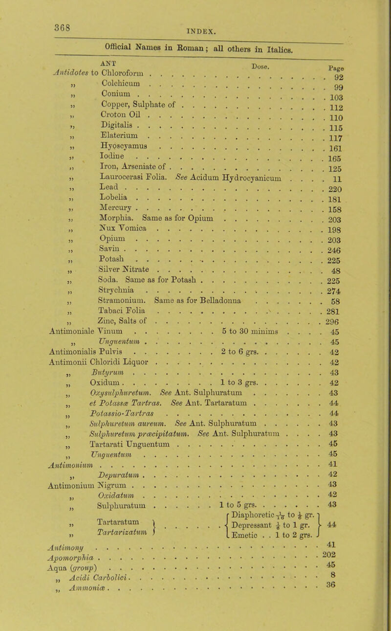 INDEX. Official Names in Roman; all others in Italics. ANT Antidotes to Chloroform „ Colchicum Dose. „ Conium „ Copper, Sulphate of „ Croton Oil „ Digitalis „ Elaterium „ Hyoscyamus „ Iodine „ Iron, Arseniate of ,, Laurocerasi Folia. See Acidum Hydrocyanicum . . ,, Lead „ Lobelia „ Mercury „ Morphia. Same as for Opium „ Nux Yomica „ Opium ,, Savin „ Potash „ Silver Nitrate „ Soda. Same as for Potash „ Strychnia „ Stramonium. Same as for Belladonna „ Tabaci Folia ' „ Zinc, Salts of Antimoniale Vinum 5 to 30 minims . . . . „ Unguentum Antimonialis Pul vis 2 to 6 grs Antimonii Chloridi Liquor „ Butyrum „ Oxidum 1 to 3 grs „ Oxg sulphur etum. See Ant. Sulphuratum „ et Potasses Tartras. See Ant. Tartaratum „ Potassio-Tartras „ Sulphuretvm aureum. See Ant. Sulphuratum ,, Sulphuretum prcecipitatum. See Ant. Sulphuratum . . . . „ Tartarati Unguentum „ TJnguentum Antimonium „ Depuratum Antimonium Nigrum „ Oxidatum „ Sulphuratum 1 to 5 grs r Diaphoretic to £ gr. ■) \ -j Depressant £ to 1 gr. I- ^ I TT.mof.irt 1 fft 9, grs. J Tartaratum Tartarizatum Antimony . . . . Apomorphia . . . Aqua {group) . . „ Acidi Carbolici ■ „ Ammonia. . Page . 92 . 99 . 103 . 112 . 110 . 115 . 117 . 161 . 165 . 125 . 11 . 220 . 181 . 158 . 203 . 198 . 203 . 246 . 225 . 48 225 274 58 281 296 45 45 42 42 43 42 43 44 44 43 43 45 45 41 42 43 42 43 44 41 202 45 8 36