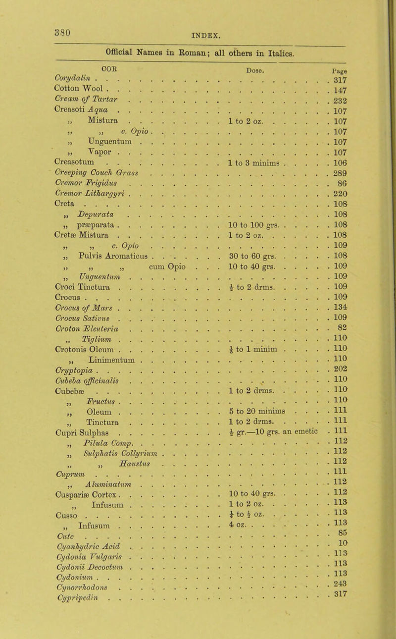 3S0 INDEX. Official Names in Homan; all others in Italics. COE Corydalin Cotton Wool Cream of Tartar Creasoti Aqua „ Mistura ), „ o. Opio „ Unguentum „ Vapor Creasotum Creeping Couch Grass Cremor FVigidus Cremor Lithargyri Creta „ Depurata „ prceparata Creta; Mistura » » c. Opio „ Pulvis Aromaticus „ „ „ cum Opio . . . „ Unguentum Croci Tinctura Crocus Crocus of Mars Crocus Sativus Croton Eleuteria „ Tiglium Crotonis Oleum „ Linimentum Cryptopia Cuheha officinalis Cubebse „ Fructus „ Oleum „ Tinctura Cupri Sulphas ,, Pilula Comp „ Sidphatis Collynum „ „ Haustus Cuprum ,, Aluminatum Cuspai’ice Cortes „ Infusum Cusso „ Infusum Cute Cyanhydric Acid Cydonia Vulgaris Cydonii Decoctum Cydonium Cynorrhodons Cypripcdin Dose. Page 317 147 232 107 1 to 2 oz 107 107 107 107 1 to 3 minims 106 289 86 220 108 108 10 to 100 grs 108 1 to 2 oz 108 109 30 to 60 grs 108 10 to 40 grs 109 109 % to 2 drms 109 109 134 109 . 82 . 110 ^ to 1 minim 110 110 , . . 202 . . . 110 1 to 2 drms 116 110 5 to 20 minims .... Ill 1 to 2 drms Ill k gr.—10 grs. an emetic . Ill 112 112 112 Ill 112 10 to 40 grs 112 1 to 2 oz 113 } to i oz H3 4 oz H3 . 85 . 10 . 113 . 113 . 113 . 243 . 317