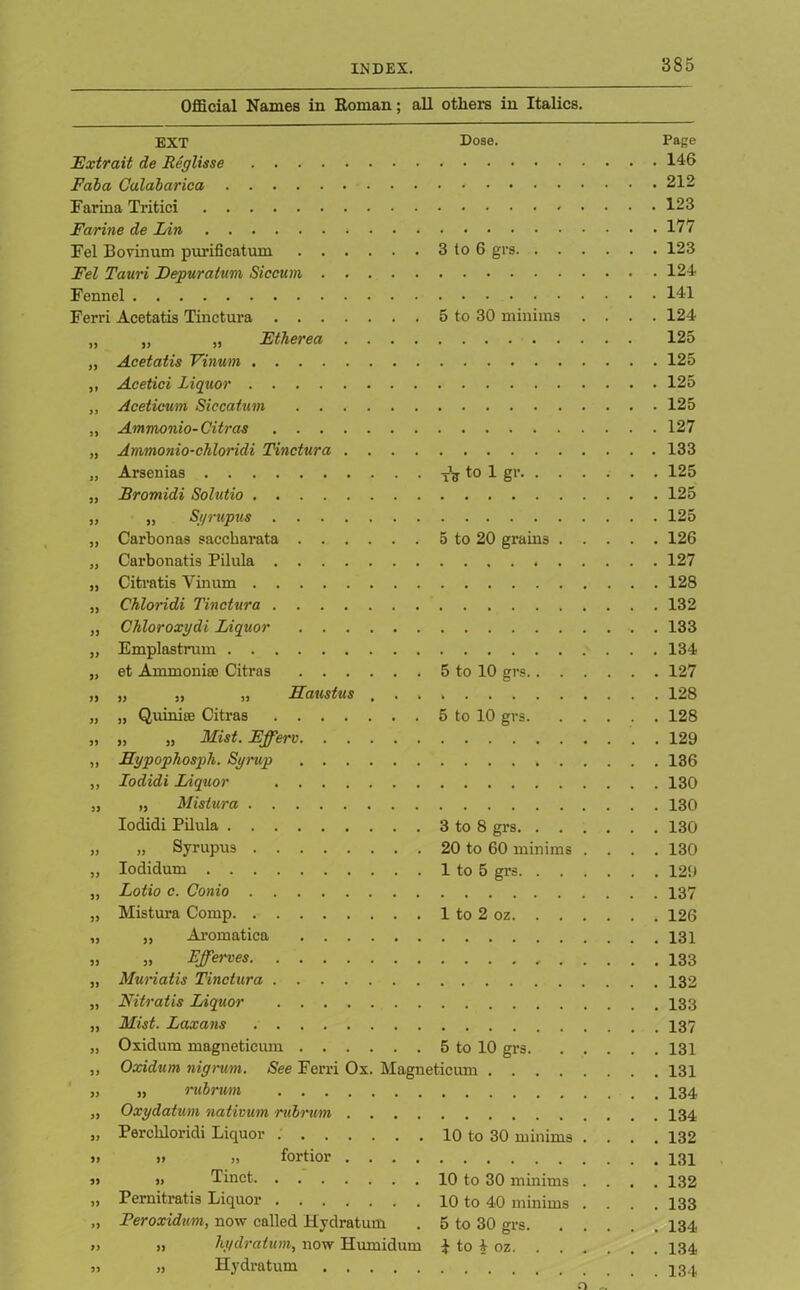 Official Names in Koman; all others in Italics. EXT Dose. Page E'xtrait de Reglisse . . 146 Faba Calabarioa . . 212 Farina Tritici . . 123 Farine de Fin . . 177 Fel Bovinum purification 3 to 6 grs . . 123 Fel Tauri Fepuratum Siccum Fennel . . 141 Ferri Acetatis Tinctura 5 to 30 minims . . . . 124 33 „ „ Etherea .... 125 33 Acetatis Vinum . . 125 3» Acetici Liquor 3» Aceticum Siccatum 5 3 Ammonio- Citras . . 127 33 Ammonio-chloridi Tinctura .... . . 133 a Arsenias tV to 1 gr . . 125 33 Bromidi Solutio . . 125 33 „ Syrupus . . 125 33 Carbon as saccharata 5 to 20 grains . . . . . 126 JJ Carbonatis Pilula . . 127 33 Citratis Vinum . . 128 33 Chloridi Tinctura 33 Chloroxydi Liquor . . 133 33 Emplastrum 33 et Ammonia? Citras 5 to 10 grs . . 127 33 „ „ „ Haustus , . . 33 „ Quinise Citras 5 to 10 grs. . . . . . 128 33 „ „ Mist. Efferv . . 129 33 Sypophosph. Syrup 33 Iodidi Liquor 33 „ Mistura Iodidi Pilula 3 to 8 grs 33 „ Syrupus 20 to 60 minims . . . 130 33 Iodidum 1 to 5 grs . . 129 33 Lotio c. Conio 33 Mistura Comp 1 to 2 oz . . 126 33 „ Aromatica 33 „ Effewes 33 Muriatis Tinctura 33 Nitratis Liquor 33 Mist. Laxans 33 Oxidum magneticum 5 to 10 grs. . . . . . 131 33 Oxidum nigrum. See Ferri Ox. Magneticum . . . . . 131 $ 33 „ rubrwrn 33 Oxydatum nativum rubrum .... 33 Perehloridi Liquor 10 to 30 minims . . . . 132 S3 i> ,, fortior .... 33 „ Tinet 10 to 30 minims . . . . 132 33 Pernitratis Liquor .... 10 to 40 minims . . . 133 >3 Feroxidum, now called Hydratum 5 to 30 grs. . . . . . 134 33 „ hydratum, now Humidum i to A- oz 33 „ Hydratum