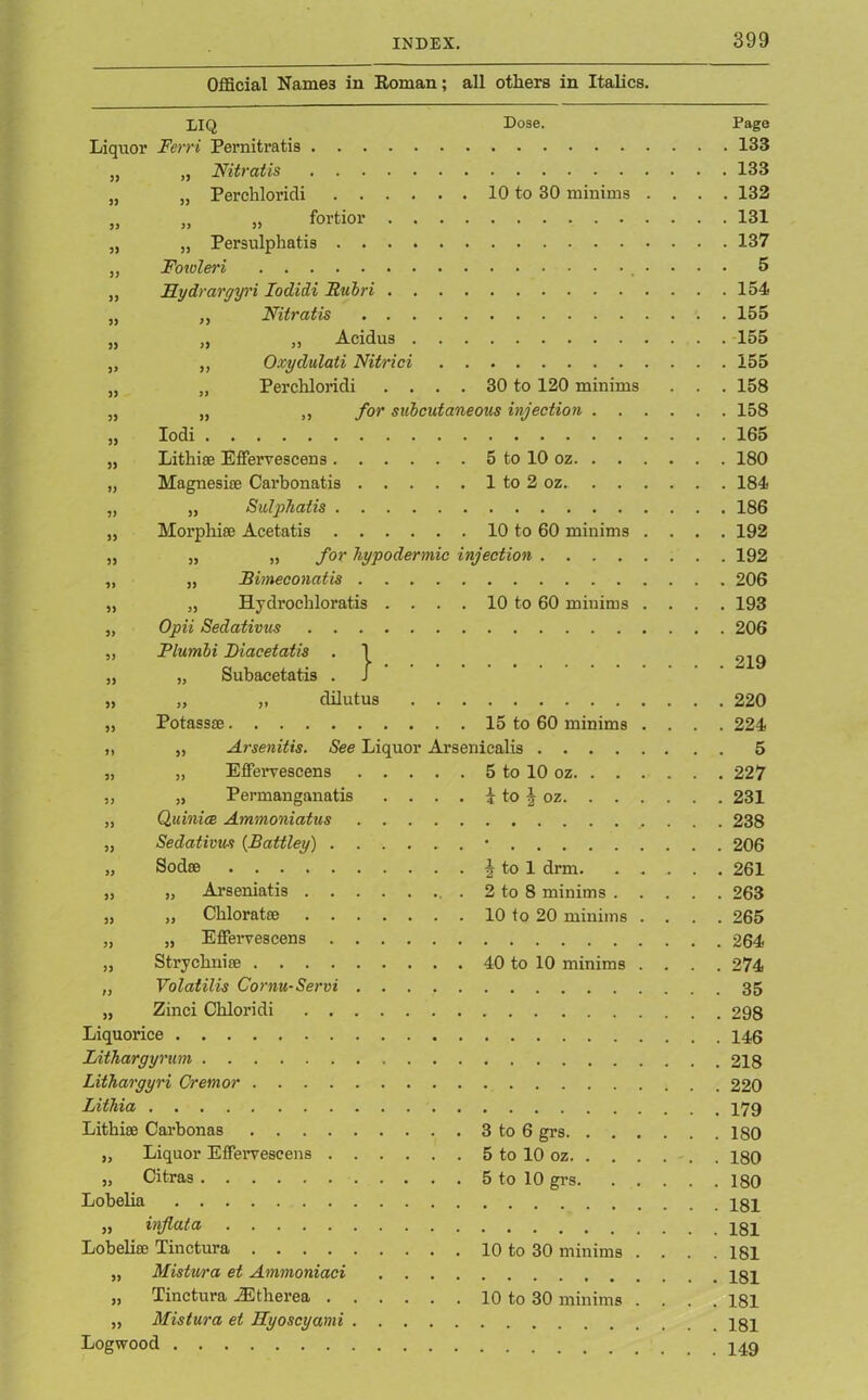 Official Names in Roman; all others in Italics. 33 33 33 33 33 33 33 33 33 33 33 33 33 33 33 33 33 33 33 33 33 33 33 33 33 33 Iodi 33 33 219 LIQ Dose. Page Liquor Ferri Pernitratis 133 Nitratis 133 Perchloridi 10 to 30 minims .... 132 „ „ fortior 131 „ Persulphatis 137 Foioleri • • • • 5 Rydrargyri Iodidi Rubri 154 Nitratis 155 „ Acidus 155 Oxydulati Nitrici 155 Perchloridi .... 30 to 120 minims . . . 158 „ for subcutaneous injection 158 165 Lithise Effervescens 5 to 10 oz 180 Magnesise Carbonatis 1 to 2 oz 184 „ Sulphatis 186 Morphise Acetatis 10 to 60 minims .... 192 „ „ for hypodermic injection 192 JBimeconatis 206 Hydi’ocliloratis . . . . 10 to 60 minims .... 193 Opii Sedativus 206 Plumbi Diacetatis . \ „ Subacetatis . J „ „ dilutus 220 Potassse 15 to 60 minims .... 224 „ Arsenitis. See Liquor Arsenicalis 5 „ Effervescens 5 to 10 oz 227 „ Permanganatis . . . . i to J oz 231 Quinice Ammoniatus 238 Sedativus (Battley) • 206 Sodoe 2 to 1 drm 261 „ Arseniatis . 2 to 8 minims 263 „ Chloratse 10 to 20 minims .... 265 „ Effervescens 264 Strjcbnire 40 to 10 minims .... 274 „ Volatilis Cornu-Servi 35 „ Zinci Cliloridi 298 Liquorice Lithargyrum 218 Lithargyri Cremor 220 Lithia Lithise Carbonas 3 to 6 grs 180 „ Liquor Effervescens 5 to 10 oz 180 „ Citras 5 to 10 grs 180 Lobeba „ injlata pgl Lobelia} Tinctura 10 to 30 minims .... 181 „ Mistura et Ammoniaci „ Tinctura YEtherea 10 to 30 minims .... 181 „ Mistura et Ryoscyami Logwood