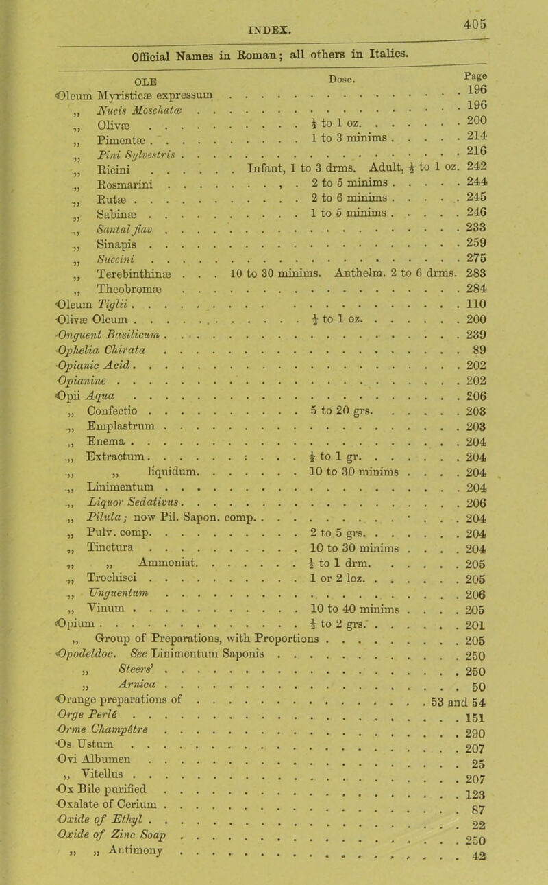 Official Names in Roman; all others in Italics. OLE Oleum Myristicae expressum ,, Nucis Moschatce . . ,, Olivae „ Pimentae Pint Sylvcstris . . . ,, Ricini Eosmarini . . . . .,, Rutae Sabinm Santal Jlav .... ,, Sinapis ,, Succini ,, Terebinthinae . . . „ Theobromae . . . Oleum Tiglii Olivae Oleum , . Dose. £ to 1 oz 1 to 3 minims Infant, 1 to 3 drms. Adult, A to 1 oz. . . , . 2 to 5 minims . . . . 2 to 6 minims . . . . 1 to 5 minims 10 to 30 minims. Anthelm. 2 to 6 drms. i to 1 oz. Onguent Basilicum Ophelia Chirata Opianic Acid Opianine Opii Aqua „ Confectio Emplastrum „ Enema . „ Extractum : „ liquidum. . . . .,, Liniment um Liquor Sedativus „ Pilula; now Pil. Sapon. comp. „ Pulv. comp „ Tinctura ,, „ Ammoniat. . . . Trochisci „ Unguenlum „ Yinum 5 to 20 grs. i to 1 gr 10 to 30 minims . . . . 2 to 5 grs 10 to 30 minims . . . . | to 1 drm 1 or 2 loz 10 to 40 minims . . . . Page 196 196 200 214 216 242 244 245 246 233 259 275 283 284 110 200 239 89 202 202 £06 203 203 204 204 204 204 206 204 204 204 205 205 206 205 Opium i to 2 grs.' „ Group of Preparations, with Proportions . . . Opodeldoc. See Linimentum Saponis „ Steers' „ Arnica Orange preparations of Orge PerU ■Orme Champetre Os Ustum Ovi Albumen „ Vitellus Ox Bile purified Oxalate of Cerium Oxide of Ethyl Oxide of Zinc Soap „ „ Antimony . . .201 . . .205 . . .250 . . . 250 . . . 50 . 53 and 54 . . .151 . . .290 . . .207 . . . 25 . . .207 . . .123 . . . 87 . . . 22 . . .250 . . . 42