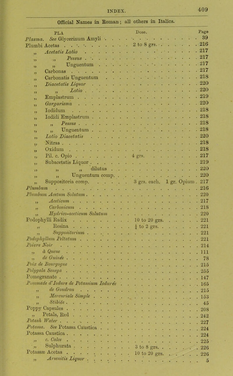 Official Names in Roman; all others in Italics. PLA Plasma. See GHycerinum Amyli . . Plurnbi Acetas . . • „ Acetatis Lotio „ „ Pessus . ... . „ „ Unguentum . . . „ Carbonas . „ Carbonatis Unguentum . . „ JDiacetatis Liquor .... „ „ Lotio . . '. . . „ Emplastrum „ Qargarisma „ Iodidum „ Iodidi Emplastrum .... „ „ Pessus „ „ Unguentum . . . . „ Lotio Diacetatis .... „ Nitras „ Oxiduru „ Pil. c. Opio „ Subacetatis Liquor .... )} „ „ dilutus . „ „ Unguentum comp. „ Suppositoria comp. . . . Plumbum Plumbum Acetum Solution „ Aceticum „ Carbonicum ,, Hydrico-aceticum Solution Podophylli Radix „ Resina „ Suppositoriion Podophyllum Peltatum Poivre Noir „ d Queue „ de Guinee Poix de Bourgogne Polygala Senega Pomegranate Pomnade d'lodure de Potassium Ioduree „ de Goudron „ Mercuriale Simple .... „ Stibiee Poppy Capsules „ Petals, Red Potash Water Potassa. See Potassa Caustica . . . Potassa Caustica „ c. Calce „ Sulphurata Potassse Acetas ,, Arsenitis Liquor Dose. Page 39 2 to 8 grs. • 216 • 217 217 . . . • 217 217 . . . . ■ 218 220 220 219 220 . . . ' 218 218 218 . . ' 218 220 218 218 4> grs 217 219 220 220 3 grs. each. 1 gr. Opium . 217 216 220 217 218 220 10 to 20 grs 221 \ to 2 grs 221 221 221 214 111 78 215 255 147 165 215 153 45 208 242 227 224 224 225 3 to 8 grs 226 10 to 20 grs 226 • 5