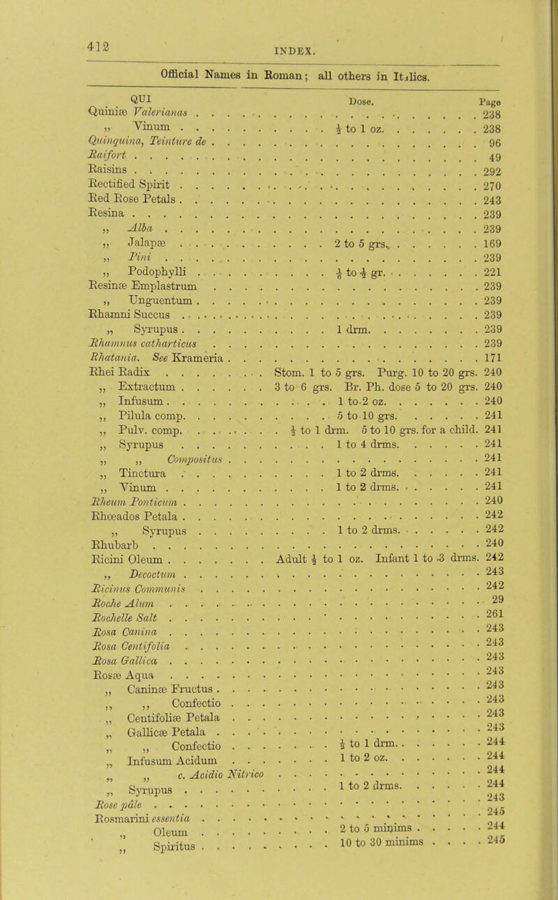 INDEX Official Names in Roman; all others in Italics. QUI Quinias Valerianae . . . . ■. „ Yinum Quinquina, Teinture de ... . Raifort Raisins Rectified Spirit Red Rose Petals Resina ,, Alba „ Jalap® ,, Pint ,, Podophylli Resinas Emplastrum .... „ Unguentum Rhamni Succus .. „ Syrupus Rhamnus catharticus .... Rhatania. See Krameria . . . Rhei Radix „ Extr actum „ Infusum ,, Pilula comp „ Pulv. comp. . .... . „ Syrupus ,, „ Compositus . . . „ Tinctura „ Yinum Rheum Ponticum Rhoeados Petala „ Syrupus Rhubarb Ricini Oleum ,, Decoction Pieinus Communis Roche Alum . . .. Rochelle Salt Rosa Can in a Rosa Centifolia Rosa Gallica, Rosas Aqua ,, Canin® Fructus . . . . ,, ,, Confectio . . . „ Centifoliae Petala . . . „ Gallicae Petala . . . • „ „ Confectio . . • n Infusum Acidum . . • n „ c. Acidio Nitrico „ Syrupus Rose pale Rosmarini essentia . ... ■ ., Oleum „ Spiritus Dose. Page . . . . • 238 i to 1 oz 238 96 49 292 270 243 239 239 . . . . 2 to 5 grsv 169 239 . . . . £ to i gr. 221 239 239 239 . . . . 1 drm 239 239 171 Stom. 1 to 5 grs. Purg. 10 to 20 grs. 240 3 to 6 grs. Br. Ph. dose 5 to 20 grs. 240 1 to-2 oz 240 5 to 10 grs 241 . £ to 1 drm. 5 to 10 grs. for a child. 241 . . . . 1 to 4 drms 241 241 . . . . 1 to 2 drms 241 . . . . 1 to 2 drms. 241 240 242 . . . . 1 to 2 drms 242 240 Adult 4 to 1 oz. Infant 1 to -3 dims. 242 . 243 242 ’ll 29 |||. 261 || 243 || 243 243 II. 243 243 243 ..... 243 ’ll 243 . . . . £ to 1 drm 244 , . . . 1 to 2 oz 244 244 . . . . 1 to 2 drms 24* 243 245 . . . 2 to 5 minims 244 . . . 10 to 30 minims .... 245