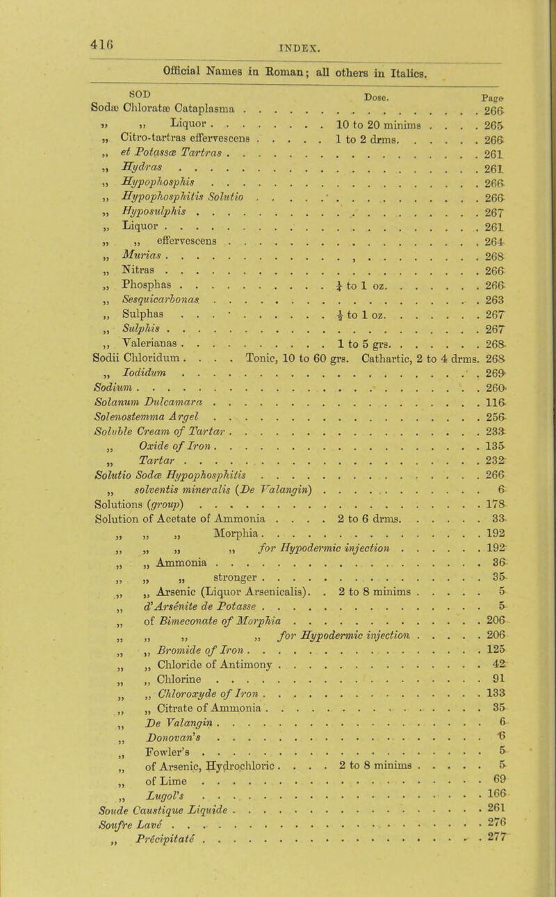 410 INDEX. Official Names in Roman; all others in Italics. Dose. Pago Soda) Chloratse Cataplasma 260 » >i Liquor 10 to 20 minims .... 265 „ Citro-tartras effervescens 1 to 2 drms 266 „ et Potasses Tartras 261 „ Hydras 261 „ Hypophosphis 266 „ Hyp ophosp hit is Solutio ■ 266 „ Hyposulphis 267 „ Liquor 261 „ „ effervescens 264 „ Murias 268 „ Nitras 266 „ Phosphas £ to 1 oz 266 „ Sesquicarbonas. 263 „ Sulphas . . . • £ to 1 oz 267 „ Salphis 267 ,, Yalerianas 1 to 5 grs 268- Sodii Chloridum .... Tonic, 10 to 60 gi’e. Cathartic, 2 to 4 drms. 26S „ Iodidum 1 . 266 Sodium 260' Solarium Dulcamara 116 Solenostemma Argel 256 Soluble Cream of Tartar 238 „ Oxide of Iron 135 „ Tartar 238 Solutio Sodce Hypophosphitis 266 „ solventis mineralis (De Yalangin) 6 Solutions {group) 178 Solution of Acetate of Ammonia . . . . 2 to 6 drms 33 „ ,, „ Morphia ,, „ „ „ for Hypodermic injection . „ „ Ammonia „ „ » stronger „ „ Arsenic (Liquor Arsenicalis). . 2 to 8 minims „ d’Arsenite de Potasse „ of Bimeconate of Morphia „ „ „ „ for Hypodermic injection „ ,, Bromide of Iron „ „ Chloride of Antimony „ „ Chlorine „ „ Chloroxyde of Iron „ „ Citrate of Ammonia „ De Valangin „ Donovan's „ Fowler’s „ of Arsenic, Hydrochloric. . . . 2 to 8 minims „ of Lime „ Lurjol’s Soude Caustique Liquids Sonfre Lave . . „ PrCcipitate 192 192 36 35- 5 5 206 206 125 42 91 133 35 6 •6 5 5 69 166 261 276 277