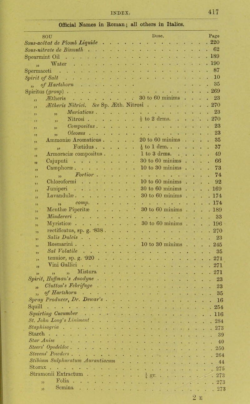 Official Names in Roman; all others in Italics. SOU Dose. Page Sous-acetat de Plomb Liquide 220 Sous-nitrate de Bismuth 62 Spearmint Oil 189 „ Water 190 Spermaceti 87 Spirit of Salt 10 „ of Hartshorn .... 35 Spiritus {group) 269 „ JEJtheris 30 to 60 minims .... 23 „ 2Etheris Nitrici. See Sp. 2Eth. Nitrosi 270 „ „ Muriaticus 23 „ „ Nitrosi h to 2 drms. ..... 270 „ „ Compositus 23 „ „ Oleosus 23 „ Ammonias Aromaticus 20 to 60 minims .... 35 „ „ Fcetidus £ to 1 drm 37 „ Armoraci® compositus 1 to 3 drms 49 „ Cajuputi 30 to 60 minims .... 66 „ Camphor® 10 to 30 minims .... 73 „ „ Fortior 74 „ Chloroformi 10 to 60 minims .... 92 „ Juniperi 30 to 60 minims .... 169 „ Lavandul® 30 to 60 minims .... 174 „ „ comp 174 „ Menthffl Piperit® • 30 to 60 minims .... 189 „ Mindereri 33 „ Myristic® 30 to 60 minims .... 196 „ rectificatus, sp. g. -838 . 270 „ Salts Dulc.is 23 „ Rosmarini 10 to 30 minims .... 245 „ Sal Volatile 35 „ tenuior, sp. g. 920 271 „ Vini Gallici 271 „ „ ,, Mistura 271 Spirit, Hoffman's Anodyne 23 „ Clutton’s Febrifuge 23 ,, of Hartshorn 35 Spray Producer, Dr. Dewar's 16 Squill 254 Squirting Cucumber St. John Long's Liniment 284 Staphisagria 273 Starch 39 Star Anise Steers’ Opodeldoc 250 Stevens’ Powders 264 Stibium Sulphur a turn Aurantiacum 44 Storax 275 Stramonii Extractum i gr 273 >, Folia 273 „ Semina 273 2 E