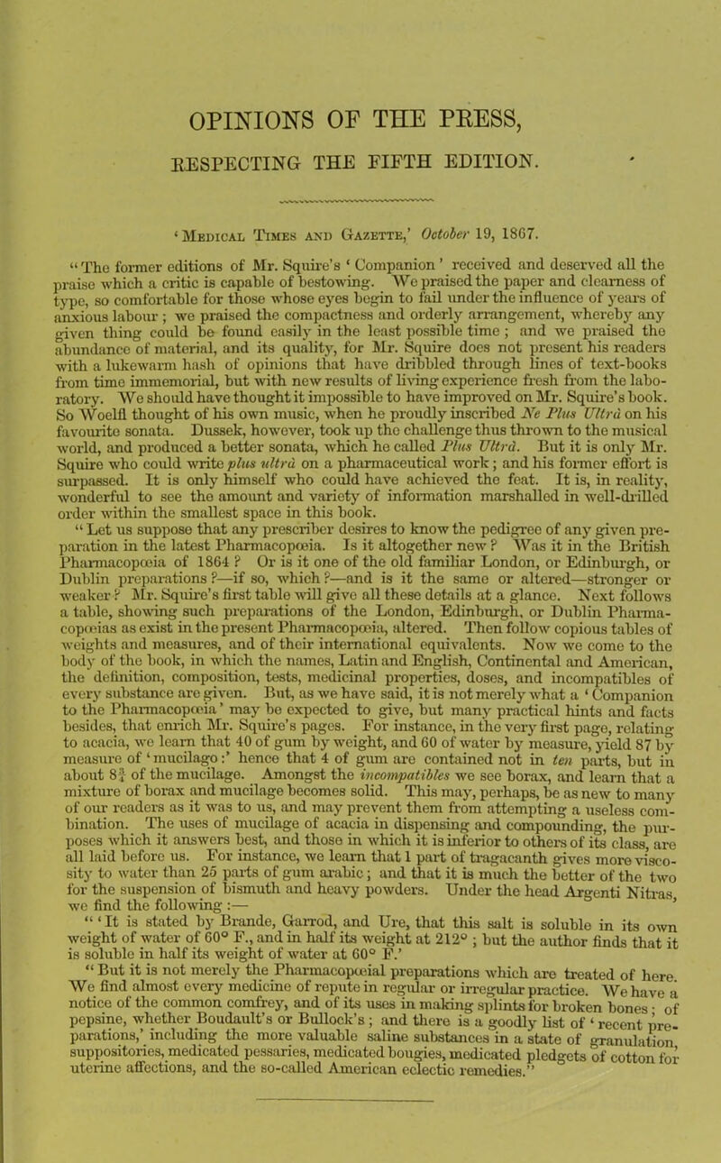 OPINIONS OP THE PRESS, RESPECTING THE FIFTH EDITION. ‘ Medical Times and Gazette,’ October 19, 18G7. “ The former editions of Mr. Squire’s ‘ Companion ’ received and deserved all the praise which a critic is capable of bestowing. We praised the paper and dearness of type, so comfortable for those whose eyes begin to fail under the influence of years of anxious labour ; we praised the compactness and orderly arrangement, whereby any given thing could be found easily in the least possible time ; and we praised the abundance of material, and its quality, for Mr. Squire does not present his readers with a lukewarm hash of opinions that have dribbled through lines of text-books from time immemorial, but with new results of living experience fresh from the labo- ratory. We should have thought it impossible to have improved on Mr. Squire’s book. So Woelfl thought of his own music, when he proudly inscribed Ne Plus Ultra on his favourite sonata. Dussek, however, took up the challenge thus thrown to the musical world, and produced a better sonata, which he called Plus Ultrd. But it is only Mr. Squire who could write plus ultra, on a pharmaceutical work; and his former effort is surpassed. It is only himself who could have achieved the feat. It is, in reality, wonderful to see the amount and variety of information marshalled in well-drilled order within the smallest space in this book. “ Let us suppose that any prescriber desires to know the pedigree of any given pre- paration in the latest Pharmacopoeia. Is it altogether new ? Was it in the British Pharmacopoeia of 1864 ? Or is it one of the old familiar London, or Edinburgh, or Dublin preparations ?—if so, which ?—and is it the same or altered—stronger or weaker ? Mr. Squire's first table will give all these details at a glance. Next follows a table, showing such preparations of the London, Edinburgh, or Dublin Pharma- copoeias as exist in tho present Pharmacopoeiii, altered. Then follow' copious tables of weights and measures, and of their international equivalents. Now' we come to tho body of the book, in which the names, Latin and English, Continental and American, the definition, composition, tests, medicinal properties, doses, and incompatibles of every substance are given. But, as we have said, it is not merely w'hat a ‘ Companion to the Pharmacopoeia ’ may be expected to give, but many practical hints and facts besides, that enrich Mr. Squire’s pages. For instance, in tho very first page, relating to acacia, we learn that 40 of gum by weight, and 60 of water by measure, yield 87 by measure of ‘mucilago:’ hence that 4 of gum are contained not in ten parts, but in about 8} of the mucilage. Amongst the incompatibles we see borax, and learn that a mixture of borax and mucilage becomes solid. This may, perhaps, be as new to many of our readers as it was to us, and may prevent them from attempting a useless com- bination. The uses of mucilage of acacia in dispensing and compounding, the pur- poses which it answers best, and those in which it is inferior to others of its class are all laid before us. For instance, we leam that 1 part of tragacanth gives more visco- sity to water than 25 parts of gum arabic; and that it is much the better of the two for the suspension of bismuth and heavy powders. Under the head Argenti Nitras we find the following :— “‘It is stated by Brande, Garrod, and Ure, that this salt is soluble in its own weight of water of 60° F., and in half its weight at 212° ; but the author finds that it is soluble in half its weight of water at 60° F.’ “ But it is not merely the Pharmacopceial preparations w'hich are treated of here We find almost every medicine of repute in regular or irregular practice. We have a notice of the common comfrey, and of its uses in making splints for broken bones • of pepsine, whether Boudault’s or Bullock’s ; and there is a goodly list of ‘ recent pre- parations,’ including the more valuable saline substances in a state of granulation* suppositories, medicated pessaries, medicated bougies, medicated pledgets of cotton for uterine affections, and the so-called American eclectic remedies.”