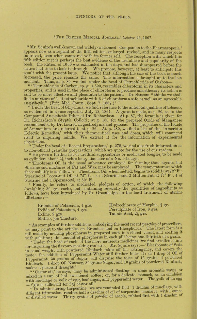 ‘The British Medical Journal,’ October 26,1867. “ Mr. Squire’s well-known and widely-welcomod 1 Companion to the Pharmacopoeia ’ appears now as a reprint of the fifth edition, enlarged, revised, and in many respects improved, even when compared with its former self. The reception with which this fifth edition met is perhaps the best evidence of the usefulness and popularity of the hook; the edition of 1000 was exhausted in ten days, and had disappeared before the critics had time to look it through. We propose, however, at least to anticipate this result with the present issue. We notice that, although the size of the book is much increased, the price remains the same. The information is brought up to the last moment. Thus, at p. 80, we find, under the head of Tetrachloride of Carbon— “ ‘ Tetrachloride of Carbon, sp. g. 1 '590, resembles chloroform in its characters and properties, and is used in the place of chloroform to produce anaesthesia; its action is said to be more effective and pleasanter to the patient. Dr. Sansom “ thinks we shall find a mixture of 1 of tetrachloride with 6 of chloroform a safe as well as an agreeable anaesthetic.” (Brit. Med. Joum., Sept. 7, 1867.) ’ ” “ Under the head of Strychnia, we find reference to the antidotal qualities of tobacco, as evidenced in a case reported July 13, 1867. A guess is made, at p. 20, as to the Compound Anaesthetic Ether of Dr. Richardson. At p. 87, the formula is given for Dr. Richardson’s Styptic Colloid; at p. 160, for the prepared Oxide of Manganese recommended by Dr. Leared in gastrodynia and pyrosis. The properties of the Iodide of Ammonium are referred to at p. 26. At p. 280, we find a list of the ‘ American Eclectic Remedies,’ with their therapeutical uses and doses, which will commend itself to inquiring minds. We extract it for the information of experimental physicians. “ Under the head of 1 Recent Preparations,’ p. 278, we find also fresh information as to non-official granular preparations, which we quote for the use of our readers. “ He gives a further list of urethral suppositories or medicated bougies, to be made as cylinders about inches long, diameter of a No. 9 bougie. “Theobroma Oil is the usual substance employed for forming these agents, but Stcarine and mixtures of Fat and Wax may be employed. The temperature at which these solidify is as follows:—Theobroma Oil, when melted, begins to solidify at 72° F.; Stearine of Cocoa-nut Oil, at 75° F.; 4 of Stearine and 2 Mutton Fat, at 77° F.; 4 of Stearine and 1 Spermaceti, at 80° F. “Finally, he refers to medicated pledgets of cotton, of which the following (weighing 30 grs. each), and containing severally the quantities of ingredients as follows, have been introduced by Dr. Greenhalgh for the local treatment of uterine affections:— Bromide of Potassium, 4 grs. Hydrochlorate of Morphia, £ gr. Iodide of Potassium, 4 grs. Persulphate of Iron, 3 grs. Iodine, 2 grs. Tannic Acid, 2| grs. Matico, 3ss Tincture. “As examples of further additions embodying the most recent practice of prescribes, we may point to the articles on Bromides and on Phosphorus. The latest form is a pill made by melting phosphorus in prepared suet in a closed vessel, and coating it with gelatine ; the amount of phosphorus in each pill being one-thirtieth of a grain. “ Under the head of each of the more nauseous medicines, we find excellent hints for disguising the flavour-speaking rhubarb. Mr. Squire says:—‘ Bicarbonate of Soda in equal weight with powdered Rhubarb takes off the astringency, and covers the taste ; the addition of Peppermint Water still further hides it: or 1 drop of Oil of Peppermint, 30 grains of Sugar, will disguise tho taste of 15 grains of powdered Rhubarb. 1 drop Oil Nutmog, 30 grains Sugar, and 10 grains of powdered Rhubarb, makes a pleasant draught.’ . “ ‘ Castor oil,’ he says, ‘may be administered floating on some aromatic water, or mixed in a cup of hot sweetened coffeo ; or, for a delicate stomach, as an emulsion with mucilage or yolk of egg, loaf sugar, and poppormint water. The yolk of an egg = f5ss is sufficient for f^j castor oil.’ .. ... « jn administering turpentine, we are reminded that ‘ 1 drachm ot mucilage, ith diligent trituration, renders half a drachm of oil of turpentine emulBivo, with 1 ounce of distilled water. Thirty grains of powder of acacia, rubbed first with 1 drachm or