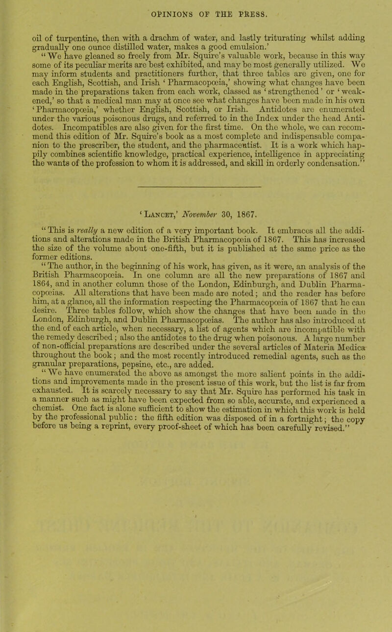 oil of turpentine, then with a drachm of water, and lastly triturating whilst adding gradually one ounce distilled water, makes a good emulsion.’ “ We have gleaned so freely from Mr. Squire’s valuable work, because in this way some of its peculiar merits are best exhibited, and may be most generally utilized. We may inform students and practitioners further, that three tables are given, one for each English, Scottish, and Irish ‘ Pharmacopoeia,’ showing what changes have been mado in tho preparations taken from each work, classed as ‘ strengthened ’ or ‘ weak- ened,’ so that a medical man may at once see what changes have been made in his own ‘ Pharmacopoeia,’ whether English, Scottish, or Irish. Antidotes are enumerated under the various poisonous drugs, and referred to in the Index imder the head Anti- dotes. Incompatibles are also givon for the first time. On tho whole, we can recom- mend this edition of Mr. Squire’s book as a most complete and indispensable compa- nion to the prescriber, the student, and the pharmaceutist. It is a work which hap- pily combines scientific knowledge, practical experience, intelligence in appreciating tho wants of the profession to whom it is addressed, and skill in orderly condensation.” ‘Lancet,’ November 30, 1867. “ This is really a new edition of a very important book. It embraces all the addi- tions and alterations made in the British Pharmacopoeia of 1867. This has increased the size of the volume about one-fifth, but it is published at the same price as the former editions. “ The author, in the beginning of his work, has given, as it were, an analysis of the British Pharmacopoeia. In one column are all the new preparations of 1867 and 1864, and in another column those of the London, Edinburgh, and Dublin Pharma- copoeias. All alterations that have been made are noted; and the reader has before him, at a glance, all tho information respecting the Pharmacopoeia of 1867 that he can desire. Three tables follow, which show the changes that have been made in the London, Edinburgh, and Dublin Pharmacopoeias. The author has also introduced at the end of each article, when necessary, a list of agents which are incompatible with the remedy described; also the antidotes to the drug when poisonous. A largo number of non-official preparations are described imder the several articles of Materia Medica throughout the book; and the most recently introduced remedial agents, such as the granular preparations, pepsine, etc., are added. “ We have enumerated the above as amongst the more salient points in the addi- tions and improvements made in the present issue of this work, but the list is far from exhausted. It is scarcely necessary to say that Mr-. Squire has performed his task in a manner such as might have been expected from so able, accurate, and experienced a chemist. One. fact is alone sufficient to show the estimation in which this work is held by the professional public: the fifth edition was disposed of in a fortnight; the copy before us being a reprint, every proof-sheet of which has been carefully revised.”