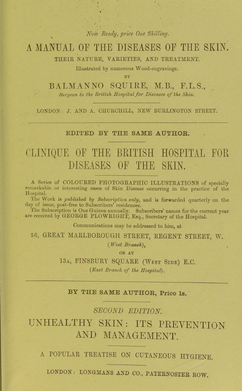 L Now Ready, price One 'Shilling. A MANUAL OF TIIE DISEASES OF THE SKIN. THEIR NATURE, VARIETIES, AND TREATMENT. Illustrated by numerous Wood-engravings. BY BALMANNO SQUIRE, M.B., F.L.S., Surgeon to the British Hospital for Diseases of the Skin. LONDON : J. AND A. CHURCHILL, NEW BURLINGTON STREET. EDITED BY THE SAME AUTHOR. CLINIQUE OF THE BRITISH HOSPITAL FOR DISEASES OF THE SKIN. A Series of COLOURED PHOTOGRAPHIC ILLUSTRATIONS of specially remarkable or interesting cases of Skin Disease occurring in the practice of the Hospital. The Work is published by Subscription only, and is forwarded quarterly on the day of issue, post-free to Subscribers’ residences. The Subscription is One Guinea annually. Subscribers’ names for the current year are received by GEORGE PLOWRIGHT, Esq., Secretary of the Hospital. Communications may be addressed to him, at 56, GREAT MARLBOROUGH STREET, REGENT STREET, W. ( West Branch), OB AT 13a, FINSBURY SQUARE (West Side) E.C. (Bast Branch of the Hospital). BY THE SAME AUTHOR, Price Is. SECOND EDITION. UNHEALTHY SKIN: ITS PREVENTION AND MANAGEMENT. A POPULAR TREATISE ON CUTANEOUS HYGIENE. LONDON : LONGMANS AND CO„ PATERNOSTER ROW.