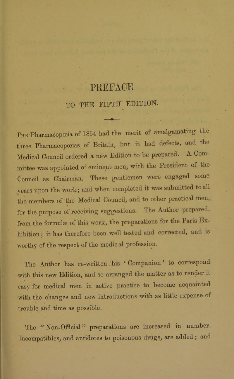 TO THE FIFTH EDITION. ♦ The Pharmacopoeia of 1864 had the merit of amalgamating the •three Pharmacopoeias of Britain, but it had defects, and the Medical Council ordered a new Edition to be prepared. A Com- mittee was appointed of eminent men, with the President of the Council as Chairman. These gentlemen were engaged some years upon the work; and when completed it was submitted to all the members of the Medical Council, and to other practical men, for the purpose of receiving suggestions. The Author prepared, from the formulae of this work, the preparations for the Paris Ex- hibition; it has therefore been well tested and corrected, and is worthy of the respect of the medical profession. The Author has re-written his ‘ Companion ’ to correspond with this new Edition, and so arranged the matter as to render it easy for medical men in active practice to become acquainted with the changes and new introductions with as little expense of trouble and time as possible. The “ Non-Official ” preparations are increased in number. Incompatibles, and antidotes to poisonous drugs, are added; and