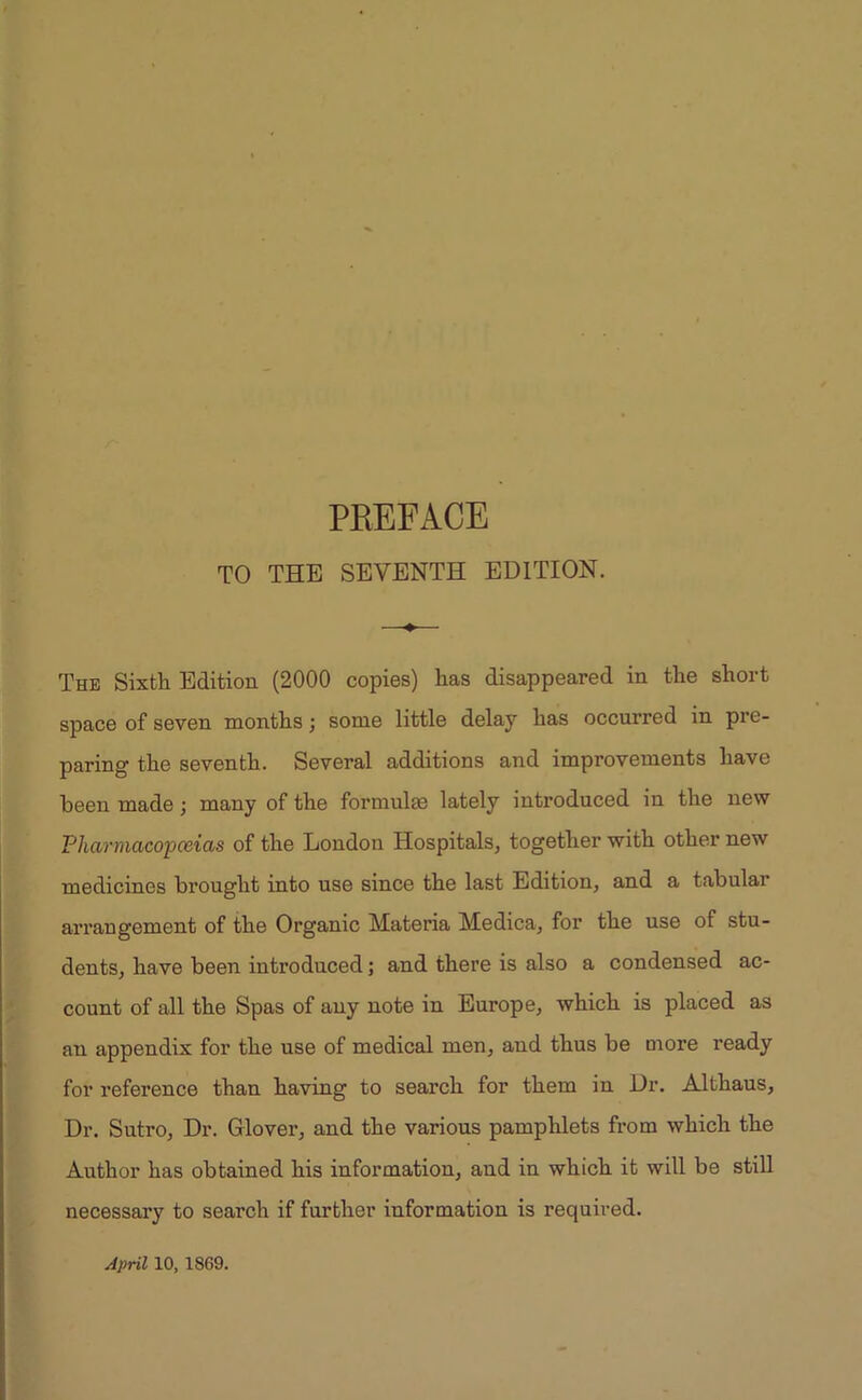 TO THE SEVENTH EDITION. The Sixth Edition (2000 copies) has disappeared in the short space of seven months; some little delay has occurred in pre- paring the seventh. Several additions and improvements have been made; many of the formulae lately introduced in the new Pharmacopoeias of the London Hospitals, together with other new medicines brought into use since the last Edition, and a tabular arrangement of the Organic Materia Medica, for the use of stu- dents, have been introduced; and there is also a condensed ac- count of all the Spas of any note in Europe, which is placed as an appendix for the use of medical men, and thus be more ready for reference than having to search for them in Dr. Althaus, Dr. Sutro, Dr. Glover, and the various pamphlets from which the Author has obtained his information, and in which it will be still necessary to search if further information is required.