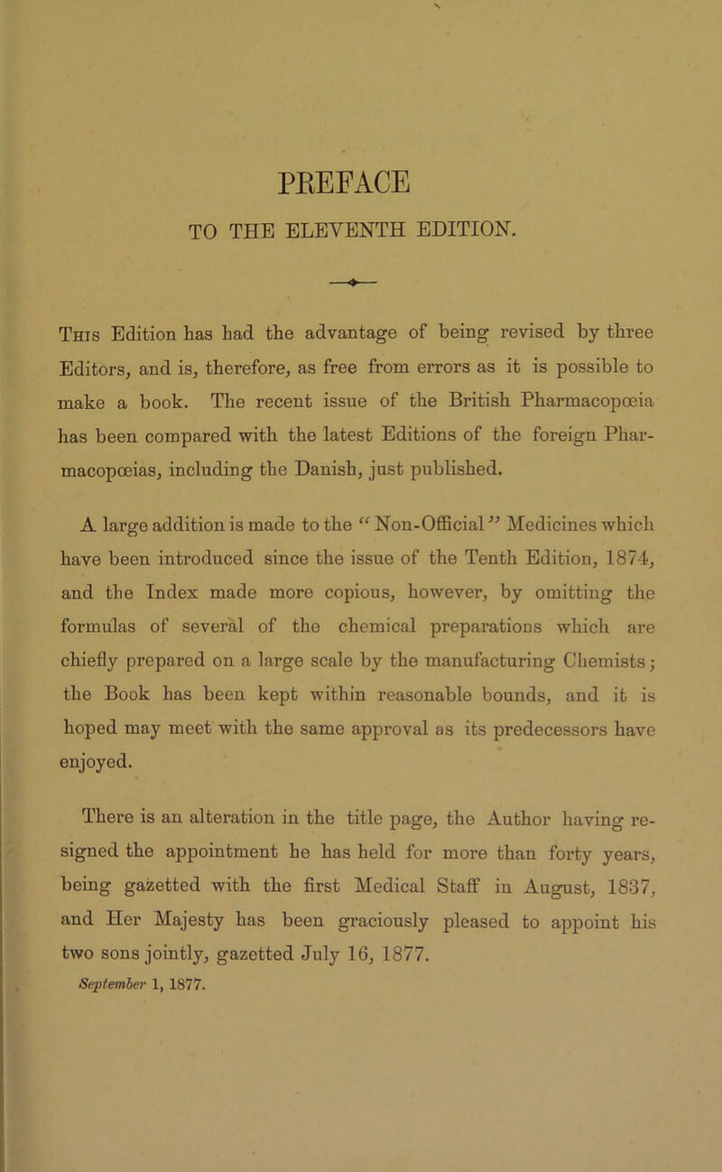 TO THE ELEVENTH EDITION. ♦ This Edition has had the advantage of being revised by three Editors, and is, therefore, as free from errors as it is possible to make a book. The recent issue of the British Pharmacopoeia has been compared with the latest Editions of the foreign Phar- macopoeias, including the Danish, just published. A large addition is made to the “ Non-Official ” Medicines which have been introduced since the issue of the Tenth Edition, 1874, and the Index made more copious, however, by omitting the formulas of several of the chemical preparations which are chiefly prepared on a large scale by the manufacturing Chemists; the Book has been kept within reasonable bounds, and it is hoped may meet with the same approval as its predecessors have enjoyed. There is an alteration in the title page, the Author having re- signed the appointment he has held for more than forty years, being gazetted with the first Medical Staff in August, 1837, and Her Majesty has been graciously pleased to appoint his two sons jointly, gazetted July 16, 1877. September 1, 1877.