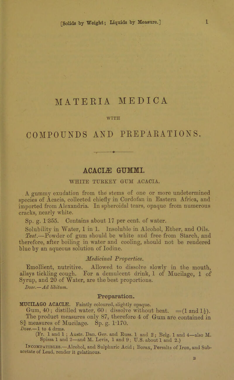 MATERIA MEDICA WTTH COMPOUNDS AND PREP AE ATI ON S. ACACIA GUMMI. WHITE TURKEY GUM ACACIA. A gummy exudation from the stems of one or more undetermined species of Acacia, collected chiefly in Cordofan in Eastern Africa, aud imported from Alexandria. In spheroidal tears, opaque from numerous cracks, nearly white. Sp. g. 1'355. Contains about 17 per cent, of water. Solubility in Water, 1 in 1. Insoluble in Alcohol, Ether, and Oils. Test.—Powder of gum should be white and free from Starch, and therefore, after boiling in water and cooling, should not be rendered blue by an aqueous solution of Iodine. Medicinal Properties. Emollient, nutritive. Allowed to dissolve slowly in the mouth, allays tickling cough. For a demulcent drink, 1 of Mucilage, 1 of Syrup, and 20 of Water, are the best proportions. Bose.—Ad libitum. Preparation. MUCELAGO ACACI2E. Faintly coloured, slightly opaque. Gum, 40 ; distilled water, 60 : dissolve without heat. =(1 and 1£). The product measures only 87, therefore 4 of Gum are contained in Sf measures of Mucilage. Sp. g. 1*170. Bose.—1 to 4 drins. (Er. 1 and 1 ; Austr. Dan. Ger. and Russ. 1 and 2; Belg. 1 and 4—also M. Spissa 1 and 2—and M. Levis, 1 and 9; U.S. about 1 and 2.) Incompatibles.—Alcohol, and Sulphuric Acid ; Borax, Persalts of Iron, and Sub- acetate of Lead, render it gelatinous.