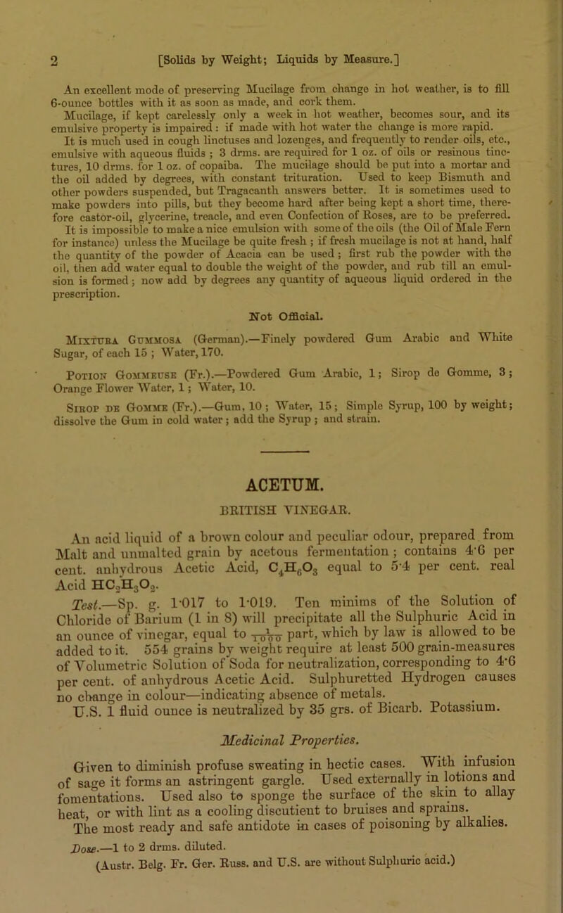 An excellent mode of preserving Mucilage from change in hot weather, is to fill 6-ounce bottles with it as soon as made, and eoi’k them. Mucilage, if kept carelessly only a week in hot weather, becomes sour, and its emulsive property is impaired : if made with hot water the change is more rapid. It is much used in cough linctuses and lozenges, and frequently to render oils, etc., emulsive with aqueous fluids ; 3 drms. are required for 1 oz. of oils or resinous tinc- tures, 10 drms. for 1 oz. of copaiba. The mucilage should be put into a mortar and the oil added by degrees, with constant trituration. Used to keep Bismuth and other powders suspended, but Tragacanth answers better. It is sometimes used to make powders into pills, but they become hard after being kept a short time, there- fore castor-oil, glycerine, treacle, and even Confection of Roses, are to be preferred. It is impossible* to make a nice emulsion with some of the oils (the Oil of Male Fern for instance) unless the Mucilage be quite fresh ; if fresh mucilage is not at hand, half the quantity of the powder of Acacia can be used; first rub the powder with the oil, then add water equal to double the weight of the powder, and rub till an emul- sion is formed; now add by degrees any quantity of aqueous liquid ordered in the prescription. Not Official. Mixtura Gummosa (German).—Finely powdered Gum Arabic and White Sugar, of each 15 ; Water, 170. Potion Gommeuse (Fr.).—Powdered Gum Arabic, 1; Sirop de Gomme, 3; Orange Flower Water, 1; Water, 10. Sibop de Gomme (Fr.).—Gum, 10; Water, 15; Simple Syrup, 100 by weight; dissolve the Gum in cold water ; add the Syrup ; and strain. ACETUM. BRITISH VINEGAR, An acid liquid of a brown colour and peculiar odour, prepared from Malt and unmalted grain by acetous fermentation ; contains 46 per cent, anhydrous Acetic Acid, C4H0O3 equal to 5'4 per cent, real Acid HC2H3On. Test,—Sp. g. 1-017 to 1-019. Ten minims of tlie Solution of Chloride of Barium (1 in 8) will precipitate all the Sulphuric Acid in an ounce of vinegar, equal to ^Vo part, which by law is allowed to be added to it. 554 grains by weight require at least 500 grain-measures of Volumetric Solution of Soda for neutralization, corresponding to 4*6 per cent, of anhydrous Acetic Acid. Sulphuretted Hydrogen causes no change in colour—indicating absence of metals. U.S. 1 fluid ounce is neutralized by 35 grs. of Bicarb. Potassium. Medicinal Properties. Given to diminish profuse sweating in hectic cases. With infusion of sage it forms an astringent gargle. Used externally in lotions and fomentations. Used also to sponge the surface of the skin to allay heat, or with lint as a cooling discutieut to bruises and sprains. The most ready and safe antidote in cases of poisoning by alkalies. Dose.—1 to 2 drms. diluted. (Austr. Belg. Fr. Ger. Russ, and U.S. are without Sulphuric acid.)