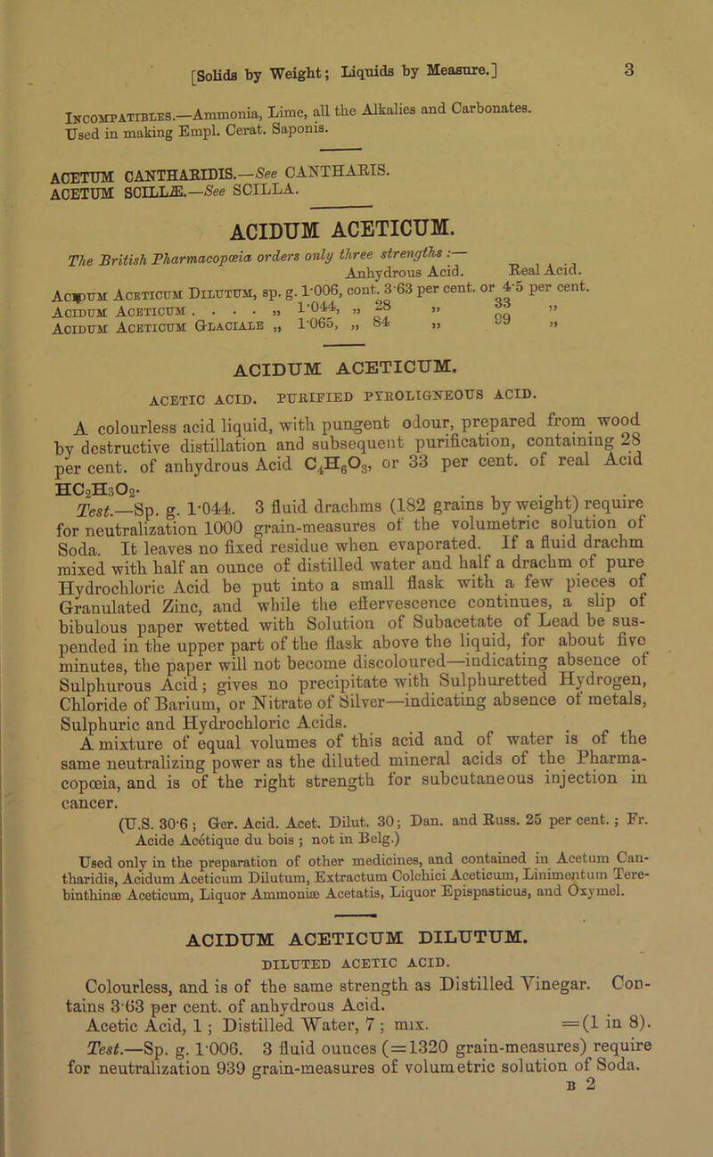 INCOMPATIBIES.-Ammonia, Lime, all the Alkalies and Carbonates. Used in making Einpl. Cerat. Saponis. ACETUM CANTHAKIDIS.—See CANTHARIS. ACETUM SCILL2E.—See SCILLA. ACIDUM ACETICUM. The British Pharmacopoeia orders only three strengths : Anhydrous Acid. Real Acid. Actual Aceticum Dilutum, sp. g. 1-006, cont. 3 63 per cent, or la per cent. Acidum Aceticum . . • • » 1'044, „ 28 „ Acidum Aceticum Glaciate „ 1065, ,, 81 » ” ACIDUM ACETICUM. ACETIC ACID. PURIFIED PYROLIGNEOUS ACID. A colourless acid liquid, with pungent odour, prepared from wood bv destructive distillation and subsequent purification, containing 28 per cent, of anhydrous Acid C4H6Oa, or 33 per cent, of real Acid HCoHsOj- . . , . Test.—Sp. g. 1-044. 3 fluid drachms (182 grams by weight) require for neutralization 1000 grain-measures of the volumetric solution of Soda It leaves no fixed residue when evaporated. If a fluid drachm mixed with half an ounce of distilled water and half a drachm of pure Hydrochloric Acid be put into a small flask with a few pieces of Granulated Zinc, and while the eftervescence continues, a slip of bibulous paper wetted with Solution of Subacetate of Lead be sus- pended in the upper part of the flask above the liquid, for about five minutes, the paper will not become discoloured indicating absence of Sulphurous Acid; gives no precipitate with Sulphuretted Hydrogen, Chloride of Barium, or Nitrate of Silver—indicating absence of metals, Sulphuric and Hydrochloric Acids. . . A mixture of equal volumes of this acid and of water is of the same neutralizing power as the diluted mineral acids of the Pharma- copoeia, and is of the right strength for subcutaneous injection in cancer. (U.S. 30-6 ; Ger. Acid. Acet. Dilut. 30; Dan. and Russ. 25 per cent. ; Fr. Acide Acetique du bois ; not in Belg.) Used only in the preparation of other medicines, and contained in Acetum Can- tharidis, Acidum Acefcicum Dilutum, Extractum Colcliici Aceticum, Linimentum lere- bintliince Aceticum, Liquor Ammonia; Acetatis, Liquor Epispasticus, and Oxymel. ACIDUM ACETICUM DILUTUM. DILUTED ACETIC ACID. Colourless, and is of the same strength as Distilled V inegar. Con- tains 3 63 per cent, of anhydrous Acid. Acetic Acid, 1 ; Distilled Water, 7 ; mix. =(1 iQ 8). Test.—Sp. g. 1-006. 3 fluid ouuces (=1320 grain-measures) require for neutralization 939 grain-measures of volumetric solution of Soda. b 2