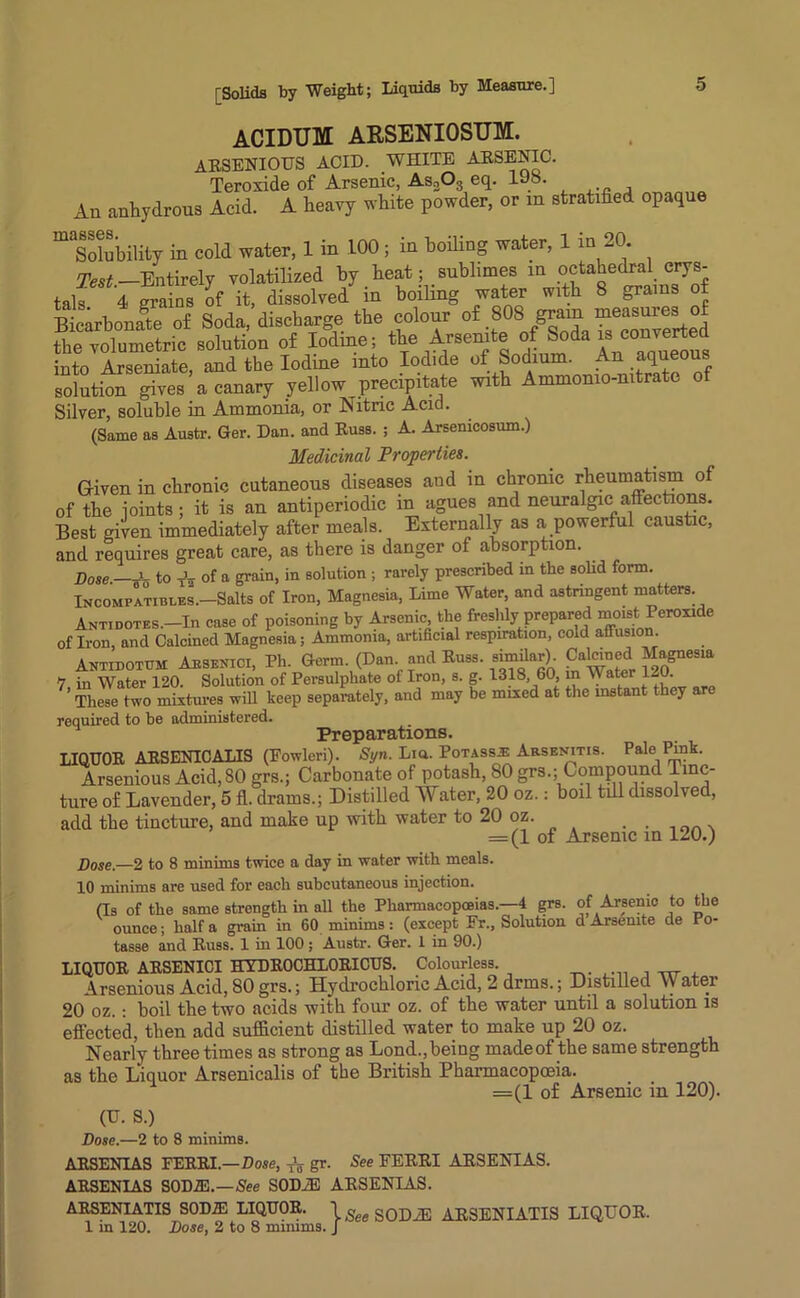 ACIDUM ARSENIOSUM. arsenious acid, white arsenic. Teroxide of Arsenic, As203 eq. 108. An anhydrous Acid. A heavy white powder, or m stratified opaque ^Solubility in cold water, 1 in 100 ; in boiling water, 1 in 20 Test —Entirely volatilized by heat; sublimes in octahedral crys- tals 4 grains of it, dissolved in boiling water with 8 grams of Bicarbonate of Soda, discharge the colour of 80I gram& measures of the volumetric solution of Iodine; the Arsenate of S°da is eonjerted into Arseniate, and the Iodine into Iodide of Sodium. fi - solution gives a canary yellow precipitate with Ammomo-nitrate of Silver, soluble in Ammonia, or Nitric Acid. (Same as Austr. Ger. Dan. and Russ. ; A. Arsemcosum.) Medicinal Properties. Given in chronic cutaneous diseases aud in chronic rheumatism of of the joints; it is an antiperiodic in agues and neuralgic affections. Best given immediately after meals. Externally as a powerful caustic, and requires great care, as there is danger of absorption. Dose i- to Tu of a grain, in solution ; rarely prescribed in the solid form. Incompatibi.es.—Salts of Iron, Magnesia, Lime Water, and astringent matters. Antidotes.—In case of poisoning by Arsenic the freshly prepared moist Peroxide of Iron and Calcined Magnesia; Ammonia, artificial respiration, cold affusion. Antidotum Absentci, Ph. Germ. (Dan and Russ, similar). Calcined Magnesia V, in Water 120. Solution of Persulphate of Iron, s. g. 1318 60 m Water 120. These two mixtures will keep separately, and may be mixed at the mstant they are required to be administered. Preparations. LIQUOR ARSENICALIS (Eowleri). St/n. Lia. Potass^ Arsenitis. Pale Pmk. Arsenious Acid, 80 grs.; Carbonate of potash, 80 grs.; Compound Tinc- ture of Lavender, 5 fl. drams.; Distilled Water, 20 oz.: boil till dissolved, add the tincture, and make up with water to 20 oz. ........ = (1 of Arsenic in 120.) Dose.—2 to 8 minims twice a day in water with meals. 10 minims are used for each subcutaneous injection. (Is of the same strength in all the Pharmacopoeias.—4 grs. of Arsenic to the ounce; half a grain in 60 minims: (except Er., Solution d Arsemte de Po- tasse and Russ. 1 in 100 ; Austr. Ger. 1 in 90.) LIQUOR ARSENICI HYDR0CHL0RICUS. Colourless. Arsenious Acid, 80 grs.; Hydrochloric Acid, 2 drms.; Distilled VV ater 20 oz.: boil the two acids with four oz. of the water until a solution is effected, then add sufficient distilled water to make up 20 oz. Nearly three times as strong as Lond.,being madeof the same strength as the Liquor Arsenicalis of the British Pharmacopoeia. =(1 of Arsenic in 120). (U. S.) Dose.—2 to 8 minims. ARSENIAS FERRI.—Dose, -fa gr. See FERRI ARSENIAS. ARSENIAS S0D2E.—See S0D2E ARSENIAS. ARSENIATIS S0DIE LIQUOR. 1 SODAS ARSENIATIS LIQUOR. 1 in 120. Dose, 2 to 8 minims. J