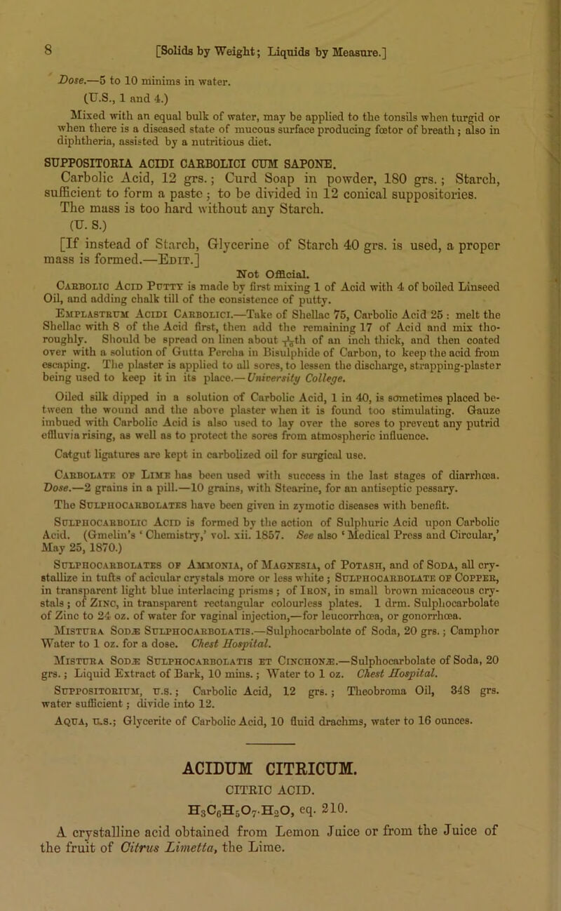 Dose.—5 to 10 minims in water. (TJ.S., 1 and 4.) Mixed with an equal bulk of water, may be applied to the tonsils when turgid or when there is a diseased state of mucous surface producing fcetor of breath ; also in diphtheria, assisted by a nutritious diet. SUPP0SIT0RIA ACIDI CARBOLICI CUM SAPONE. Carbolic Acid, 12 grs.; Curd Soap in powder, 180 grs. ; Starch, sufficient to form a paste ; to be divided in 12 conical suppositories. The mass is too hard without any Starch. (U. S.) [If instead of Starch, Glycerine of Starch 40 grs. is used, a proper mass is formed.—Edit.] Not Official. Carbolic Acid Puttt is made by first mixing 1 of Acid with 4 of boiled Linseed Oil, and adding chalk till of the consistence of putty. Emplastrum Acidi Carbolici.—Take of Shellac 75, Carbolic Acid 25 : melt the Shellac with 8 of the Acid first, then add the remaining 17 of Acid and mix tho- roughly. Should be spread on linen about -Jjth 0f an inch thick, and then coated over with a solution of Gutta Pereha in Bisulphide of Carbon, to keep the acid from escaping. The plaster is applied to all sores, to lessen the discharge, strapping-plaster being used to keep it in its place.— University College. Oiled silk dipped in a solution of Carbolic Acid, 1 in 40, is sometimes placed be- tween the wound and the above plaster when it is found too stimulating. Gauze imbued with Carbolic Acid is also used to lay over the sores to prevent any putrid effluvia rising, as well as to protect the sores from atmospheric influence. Catgut ligatures are kept in carbolized oil for surgical use. Carbolate or Lime has been used with success in the last stages of diarrhoea. Dose.—2 grains in a pill.—10 grains, with Stearine, for an antiseptic pessary. The Sulphocarbolates have been given in zymotic diseases with benefit. StJLriiOCAHBOLic Acid is formed by the action of Sulphuric Acid upon Carbolic Acid. (Gmelin’s ‘ Chemistry,’ vol. xii. 1857. See also ‘Medical Press and Circular,’ May 25, 1870.) Sclpiiocarbolates of Ammonia, of Magnesia, of Potasii, and of Soda, all cry- stallize in tufts of acicular crystals more or less white ; Sulphocarbolate of Copper, in transparent light blue interlacing prisms ; of I BON, in small brown micaceous cry- stals ; of Zinc, in transparent rectangular colourless plates. 1 drm. Sulphocarbolate of Zinc to 24 oz. of water for vaginal injection,—for leucorrhcea, or gonorrhoea. Mistura Sod.® Sulphocarbolatis.—Sulphocarbolate of Soda, 20 grs.; Camphor Water to 1 oz. for a dose. Chest Hospital. Mistura Sod.e Sulphocarbolatis et Cinchona:.—Sulphocarbolate of Soda, 20 grs.; Liquid Extract of Bark, 10 mins.; Water to 1 oz. Chest Hospital. Suppositorium, u.s.; Carbolic Acid, 12 grs.; Theobroma Oil, 348 grs. water sufficient; divide into 12. Aqua, U.S.; Glycerite of Carbolic Acid, 10 fluid drachms, water to 16 ounces. ACIDUM CITRICUM. CITRIC ACID. H3CfiH507.H20, 210. A crystalline acid obtained from Lemon Juice or from the Juice of the fruit of Citrus Limetta, the Lime.