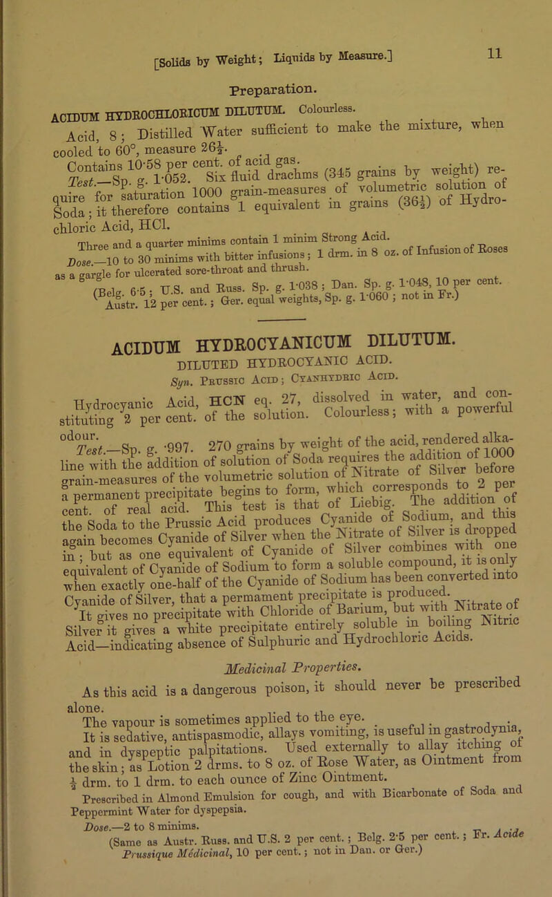 Preparation. ACIDUM HYDKOCHLOEICUM DILTJTTJM. Colourless. Acid, 8; Distilled Water sufficient to make the mixture, when cooled to 60°, measure 26fc. Contes 1(3-58 per ceg^° JJ1 dXms (345 grains by weight) re- quire for saturation 1000 grain-measures of voiumetric solution of Soda; it therefore contains 1 equivalent m grains (36-2) of Hy chloric Acid, HC1. Three and a quarter minims contain 1 minim Strong Acid. Dose.-10 to 30 minims with bitter infusions ; 1 drm. m 8 oz. of Infusion Roses as a gargle for ulcerated sore-throat and thrush. ,Ppla. 6-5 • TJ.S. and Russ. Sp. g. 1'038 ; Dan. Sp. g. 1'048, 10 per cent. BAustr. 12 per cent.; Ger. equal weights, Sp. g. 1060 ; not in r.) ACIDUM HYDROCYANICUM DILUTUM. diluted hydrocyanic acid. Syn. Prussic Acid; Cyaniiydeic Acid, tt i 'A pi<-i ttp'N' po 27 dissolved in water, and con- rfSgTper cent.’ of the soiutiol. Colourless; with a powerful °A°Test —Sp. g '997. 270 grains by weight of the acid rendered alka- bf butTone equivalent of Cyanide of Silver combines with one eauivalent of Cyanide of Sodium to form a soluble compound, it is on y when exactly ole-half of the Cyanide of Sodium has been converted into Cvanide of Silver, that a permament precipitate is produced. D rives no precipitate with Chloride of Barium but with Nitrate of Silver it <bvesPa white precipitate entirely soluble in boiling Citric S-inSing absence of Sulphuric and Hydrochloric Acids. Medicinal Properties. As this acid is a dangerous poison, it should never be prescribed alone. . The vapour is sometimes applied to the eye. _ , j - It is sedative, antispasmodic, allays vomiting, is useful in and in dyspeptic palpitations. Used externally to allay itching ot the skin; as Lotion 2 drms. to 8 oz. of Rose Water, as Ointment from a drm. to 1 drm. to each ounce of Zinc Ointment. Prescribed in Almond Emulsion for cough, and with Bicarbonate of Soda and Peppermint Water for dyspepsia. Dose.—2 to 8 minims. . ., (Same as Austr. Russ, and U.S. 2 per cent. ; Belg. 2-5 per cent.; Fr. Acide Prussique Medicinal, 10 per cent.; not m Dan. or Ger.)