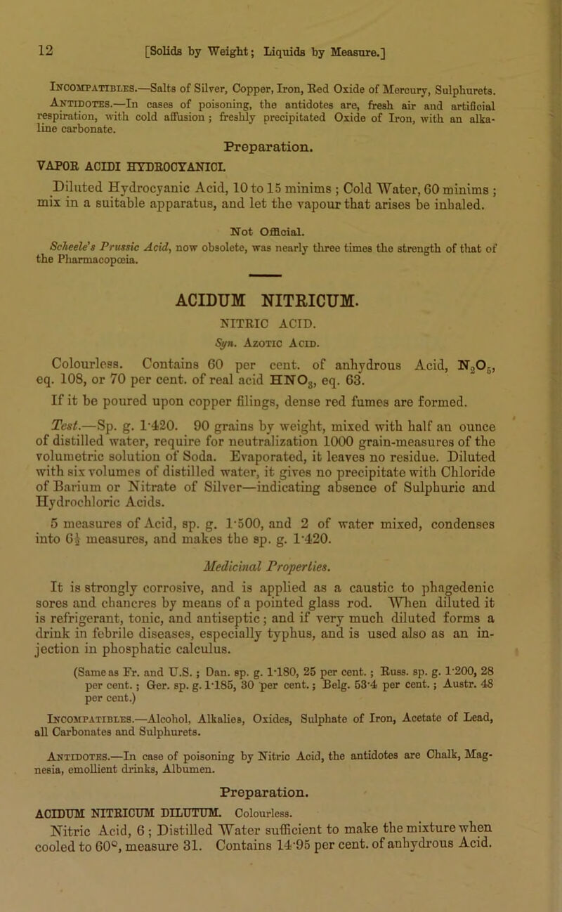 Incompatibles.—Salts of Silver, Copper, Iron, Red Oxide of Mercury, Sulphurets. Antidotes.—In cases of poisoning, the antidotes are, fresh air and artificial respiration, with cold affusion ; freshly precipitated Oxide of Iron, with an alka- line carbonate. Preparation. VAPOR ACIDI HYDROCYANIC! Diluted Hydrocyanic Acid, 10 to 15 minims ; Cold Water, GO minims ; mix in a suitable apparatus, and let the vapour that arises be inhaled. Not Official. Scheele’s Prussic Acid, now obsolete, was nearly three times the strength of that of the Pharmacopoeia. ACIDUM NITRICUM. NITRIC ACID. Syn. Azotic Acid. Colourless. Contains GO per cent, of anhydrous Acid, N.,05, eq. 108, or 70 per cent, of real acid HNOs, eq. G3. If it be poured upon copper filings, dense red fumes are formed. Test.—Sp. g. 1,420. 90 grains by weight, mixed with half an ounce of distilled water, require for neutralization 1000 grain-measures of the volumetric solution of Soda. Evaporated, it leaves no residue. Diluted with six volumes of distilled water, it gives no precipitate with Chloride of Barium or Nitrate of Silver—indicating absence of Sulphuric and Hydrochloric Acids. 5 measures of Acid, sp. g. 1*500, and 2 of water mixed, condenses into GJ measures, and makes the sp. g. 1*420. Medicinal Properties. It is strongly corrosive, and is applied as a caustic to phagedenic sores and chancres by means of a pointed glass rod. When diluted it is refrigerant, tonic, and antiseptic; and if very much diluted forms a drink in febrile diseases, especially typhus, and is used also as an in- jection in phosphatic calculus. (Same as Fr. and U.S. ; Dan. sp. g. 1T80, 25 per cent.; Russ. sp. g. !200, 28 per cent.; Ger. sp. g. 1*185, 30 per cent.; Belg. 53*4 per cent.; Austr. 48 per cent.) Incompatibles.—Alcohol, Alkalies, Oxides, Sulphate of Iron, Acetate of Lead, all Carbonates and Sulphurets. Antidotes.—In case of poisoning by Nitric Acid, the antidotes are Chalk, Mag- nesia, emollient drinks, Albumen. Preparation. ACIDUM NITRICUM DILUTUM. Colourless. Nitric Acid, 6 ; Distilled Water sufficient to make the mixture when cooled to 60°, measure 31. Contains 14*95 per cent, of anhydrous Acid.