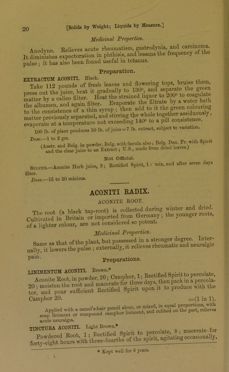 Medicinal Properties. Anodyne. Believes acute rheumatism, gastrodynia, and carcinoma. It dSL expectoration in phthisis, and lessens the frequency of the pulse ; it has also been found uselul m tetanus. Preparation. EXTRACTUM ACONITI. Black. . , . ,r am Take 112 pounds of fresh leaves and flowering tops, bruise them Scented agata fflte, Evaporate the Sltrate by-at^bath evaporate at a temperature not exceeding 140° to a pill consistence. ‘loo lb. of plant produces 50 lb. of juice = 7 lb. extract, subject to variation. Not Official. StTCCTJS.—Aconite Herb juice, 3; Rectified Spirit, 1: mix, and after seven days filter. Dose.—15 to 20 minims. ACONITI RADIX. aconite boot. mi „ „nnt black tap-root) is collected during winter and dried. CuWv^d il Britain of imported iron, Germany ; the younger roots, Of a lighter colour, are not considered so potent. Medicinal Properties. e o oa tint of the nlant, but possessed in a stronger degree. Inter- nafry it lowers the pull; externally, it relieves rheumatre and neurnlB,c Paiu' Preparations. ACONITI’ ^ Aconite Boot,in powde , - > P , ^ then pack in a percola- » : STolr^sut« =?d%« ndprit to produce hth the Camphor 20. =(1 in 1). acute neuralgia. TINCTURA ACONITI. Liclit Brown*