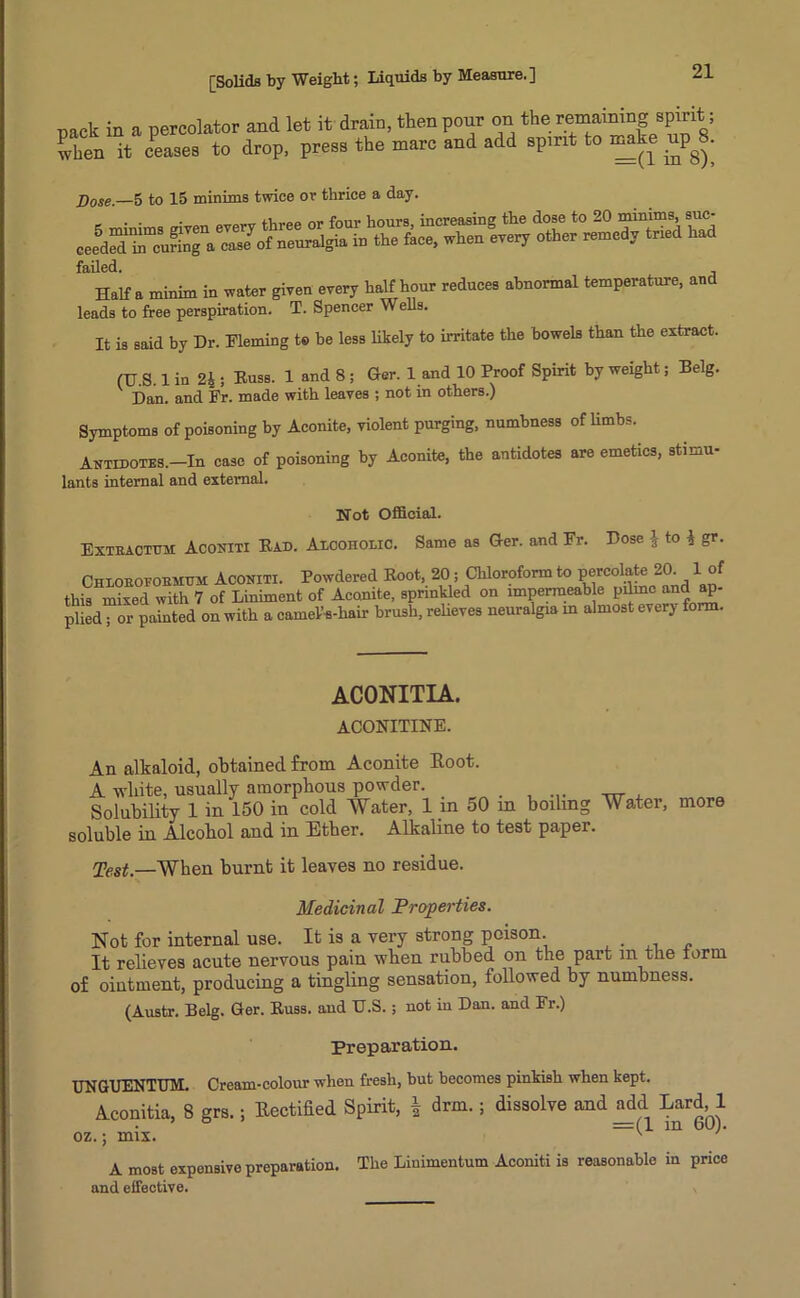 pack in a percolator and let it drain, then pour on the remaining spirit ; when it ceases to drop, press the marc and add spirit to make up^S. Dose,—5 to 15 minims twice or thrice a day. . . . __ three or four hours, increasing the dose to 20 minims, suc- ceed uring a caJof ineuralgia in the face, when every other remedy tried had failed. Haifa minim in water given every half hour reduces abnormal temperature, and leads to free perspiration. T. Spencer Wells. It is said by Dr. Fleming to be less likely to irritate the bowels than the extract. (U.S. 1 in 24 ; Russ. 1 and 8 ; Ger. 1 and 10 Proof Spirit by weight; Belg. Dan. and Fr. made with leaves ; not in others.) Symptoms of poisoning by Aconite, violent purging, numbness of limbs. Antidotes.—In case of poisoning by Aconite, the antidotes are emetics, stimu- lants internal and external. Not Official. Extractor Aconiti Rad. Alcoholic. Same as Ger. and Fr. Dose ^ to 1 gr. Chloeofoemoti Aconiti. Powdered Root, 20; Chloroform to percolate 20. 1 of this mixed with 7 of Liniment of Aconite, sprinkled on impermeable pilrnc and ap- plied; or painted on with a cameVs-hair brush, relieves neuralgia in almost every form. ACONITIA. ACONITINE. An alkaloid, obtained from Aconite Root. A white, usually amorphous powder. Solubility 1 in 150 in cold Water, 1 in 50 soluble in Alcohol and in Ether. Alkaline to in boiling Water, more test paper. Test,—When burnt it leaves no residue. Medicinal Properties. Not for internal use. It is a very strong poison. It relieves acute nervous pain when rubbed on the part m the term of ointment, producing a tingling sensation, followed by numbness. (Austr. Belg. Ger. Russ, aud U.S.; not in Dan. and Fr.) Preparation. UNGUENTUM. Cream-colour when fresh, but becomes pinkish when kept. Aconitia, 8 grs.; Rectified Spirit, | drm.; dissolve and add Lard,1 ’ ° =(1 in 60). oz.; mix. v ' A most expensive preparation. The Liuimentum Aconiti is reasonable in price and effective.