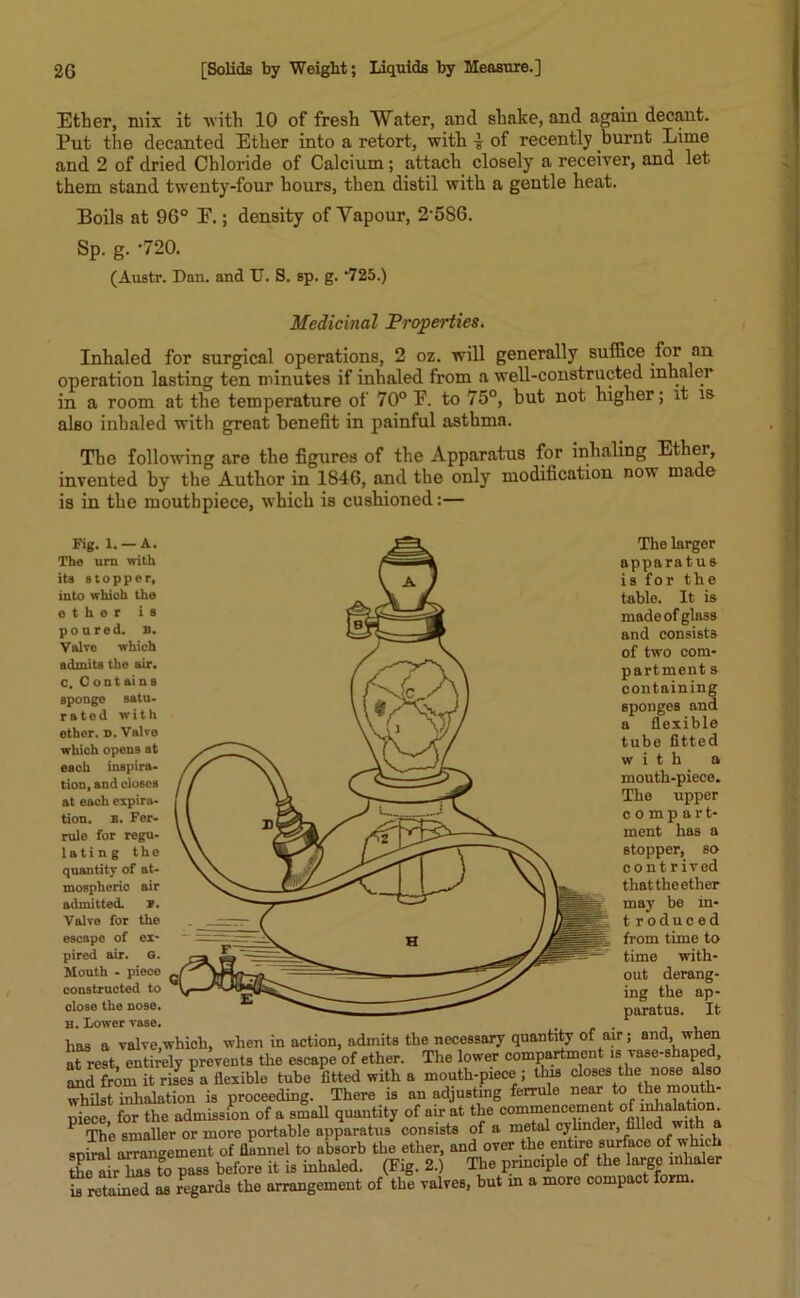 Ether, mix it with 10 of fresh Water, and shake, and again decant. Put the decanted Ether into a retort, with * of recently burnt Lime and 2 of dried Chloride of Calcium; attach closely a receiver, and let them stand twenty-four hours, then distil with a gentle heat. Boils at 96° E.; density of Vapour, 2586. Sp. g. -720. (Austr. Dan. and TJ. S. sp. g. ’725.) Medicinal Properties. Inhaled for surgical operations, 2 oz. will generally suffice for an operation lasting ten minutes if inhaled from a well-constructed inhaler in a room at the temperature of 70° F. to 75°, but not. higher; it is also inhaled with great benefit in painful asthma. The following are the figures of the Apparatus for inhaling Ether, invented by the Author in 1S46, and the only modification now made is in the mouthpiece, which is cushioned:—