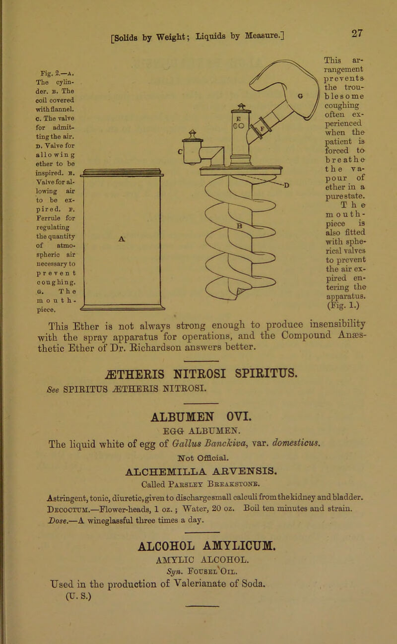 Fig. 2.—A. The cylin- der. b. The coil covered with flannel. 0. The valve for admit- ting the air. D. Valve for alio win g ether to be inspired. B. Valve for al- lowing air to be ex- pired. p. Ferrule for regulating the quantity of atmo- spheric air necessary to p r e v e n t coughing. G. The mouth- pieee. This ar- rangement prevents the trou- blesome coughing often ex- perienced when the patient is forced to br e at he the va- pour of ether in a pure state. The mouth- piece is also fitted with sphe- rical valves to prevent the air ex- pired en- tering the apparatus. (Fig. 1.) This Ether is not always strong enough to produce insensibility with the spray apparatus for operations, and the Compound Anaes- thetic Ether of Dr. Eichardson answers better. iETHERIS NITROSI SPIRITUS. See SPIRITUS iETHERIS NITROSI. ALBUMEN OVI. EGG ALBUMEN. The liquid white of egg of Gallus Banckiva, var. domesticus. Not Official. ALCHEMILLA ARVENSIS. Called Pabseey Breakstone. Astringent, tonic, diuretic, given to dischargesmall calculi from the kidney and bladder. Decoctum.—Elower-heads, 1 oz.; Water, 20 oz. Boil ten minutes and strain. Bose.—A wineglassful three times a day. ALCOHOL AMYLICUM. AMYLIC ALCOHOL. Syn. EovsEL'Oiii. Used in the production of Valerianate of Soda. (U. S.)