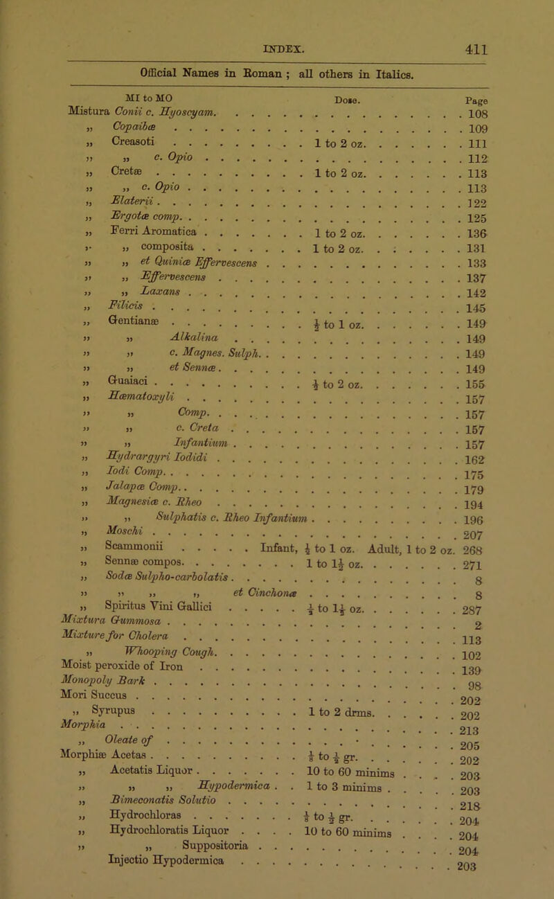 Official Names in Boman ; all others in Italics. MI to MO Do»e. Page Mistura Conii c. Ryoscyam 108 » Copaiba 109 „ Creasoti 1 to 2 oz Ill » » c. Opio » Cretoe 1 to 2 oz 113 „ „ c. Opio 113 „ Elaterii ] 22 „ Ergotm comp 125 „ Perri Aromatica 1 to 2 oz 136 »• „ composita 1 to 2 oz 131 » » et Quinta Effervescens 133 j> » Effervescens 137 „ u Laxans 142 „ Filicis .... 145 „ Gentian® £ to 1 oz 149 » ,> Alkalina 149 » » c. Moynes. Sulph 149 !> » et Sennee 149 „ Guaiaci * to 2 oz 155 „ RamatoxyU » » Comp. 157 » j, c. Creta 157 » » Infantium 157 » Rydrargyri Iodidi 102 „ Iodi Comp 175 ii Jalapce Comp 179 „ Magnesia c. Eheo » >i Sulphatis c. Eheo Infantium 190 >, Moschi » Scammonii Infant, 4 to 1 oz. Adult, 1 to 2 oz. » Sennee compos 1 to lj oz » Sodce Sulpho-carlolatis » >» » ,, et Cinchona „ Spiritus Yini Gallici \ to oz Mixtura Oummosa Mixture for Cholera ii IV hooping Cough Moist peroxide of Iron Monopoly Bark Mori Succus „ Syrupus 1 to 2 drms ’ Morphia „ Oleale of • Morphia Acetas & to gr. „ Acetatis Liquor 10 to 60 minims » » „ Rypodermica . . 1 to 3 minims . „ Bimeconatis Solutio „ Hydrocliloras $ to 4 gr. „ Hydrochloratis Liquor . . . . 10 to 60 minims ii „ Suppositoria Injectio Hypodermica 207 268 271 8 8 287 2 113 102 139 98 202 202 213 205 202 203 203 218 204 204 204 203