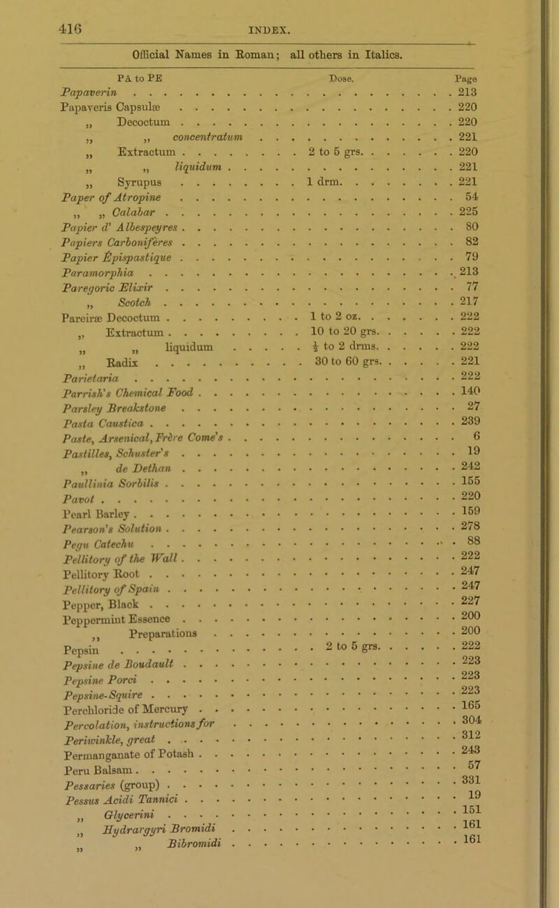 Official Names in Roman; all others in Italics. PA to PE Dose. Papaverin Pupaveris Capsulse „ Decoctum „ „ concentration „ Extractum 2 to 5 grs, „ „ liquidum „ Syrupus 1 drm. . Paper of Atropine „ „ Calabar Papier d’ A Ibespeyres Papiers Carboniferes Papier Epispastique Paramorphia Paregoric Elixir ,, Scotch Pareirce Decoctum 1 to 2 oz. . „ Extractum 10 to 20 grs. „ „ liquidum i to 2 drms. „ Kadix 30 to 60 grs. Parietaria Parrish’s Chemical Food Parsley Breakstone Pasta Caustica Paste, Arsenical, Frire Come’s Pastilles, Schuster’s „ de Bethan Paullinia Sorhilis Pavot Pearl Barley Pearson's Solution Pegu Catechu Pellitory of the Wall Pellitory Root Pellitory of Spain Pepper, Black Peppermint Essence ,, Preparations Pepsin 2 to 5 grs. Pepsine de Boudault Pepsine Porci Pepsine-Squire Perchloride of Mercury Percolation, instructions for Periwinkle, great Permanganate of Potash Peru Balsam Pessaries (group) Pessus Acidi Tannici „ Glycerini „ Sydrargyri Bromidi ,, Bibromidi Page 213 220 220 221 220 221 221 54 225 80 82 79 213 77 217 222 . 222 222 . 221 . 222 . 140 . 27 . 239 6 . 19 . 242 . 155 . 220 . 159 . 278 . 88 . 222 , 247 . 247 227 . 200 . 200 . 222 . 223 . 223 . 223 . 165 . 304 . 312 . 243 . 57 . 331 . 19 . 151 . 161 . 161