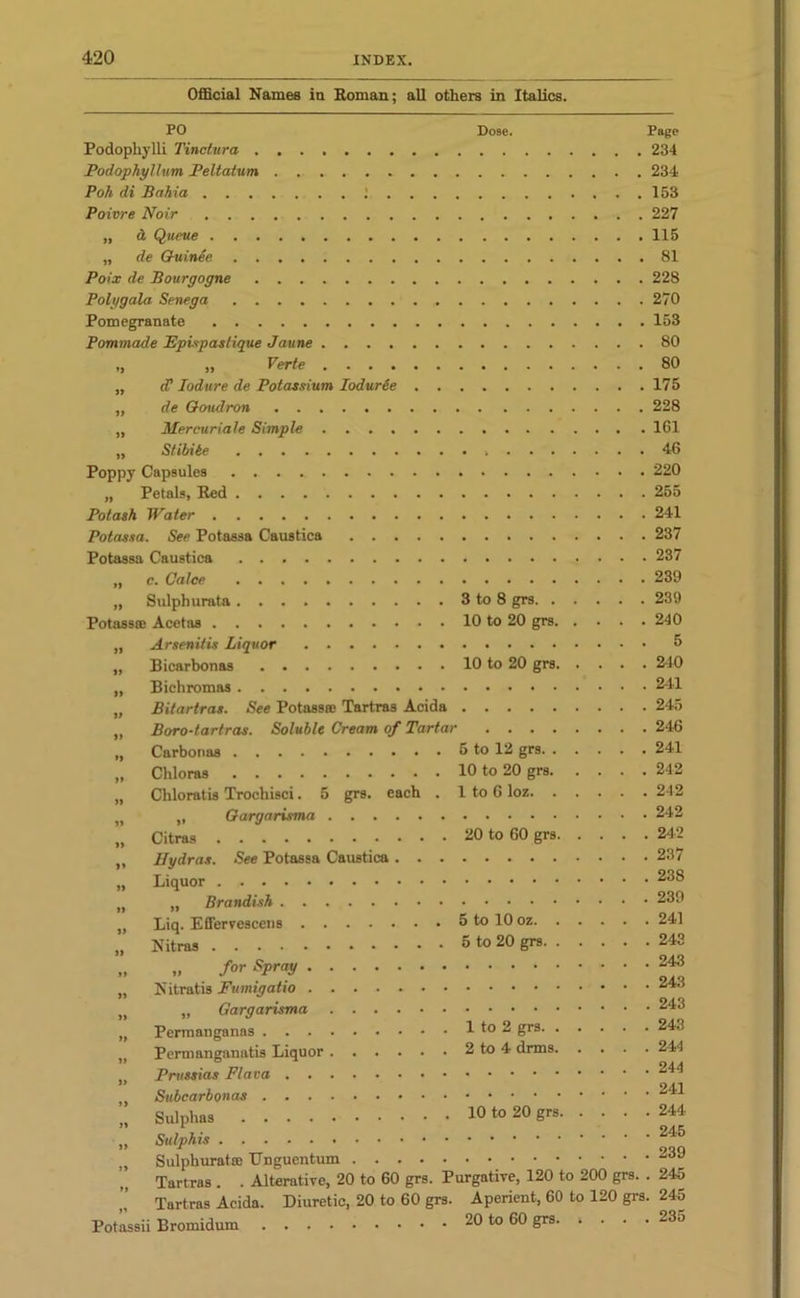 Official Names in Roman; all others in Italics. PO Dose. Page Podopkylli Tinctura 234 Podophyllum Peltatum 234 Poh di Bahia ; 153 Poivre Noir 227 „ & Queue 115 „ de Guinie 81 Poix de Bourgogne 228 Poly gala Senega 270 Pomegranate 153 Pommade Epivpaslique Jaune 80 ,, „ Verte 80 „ cC Iodure de Potassium Iodurie 175 „ de Ooudron 228 „ Mercuriale Simple 161 „ Stibibe 46 Poppy Capsules 220 „ Petals, Red 255 Potash Water 241 Potassa. See Potassa Caustica 237 Potassa Caustica 237 „ c. Calce 239 „ Sulphurata 3 to 8 grs 239 Potass® Acetas 10 to 20 grs 240 „ Arsenitis Liquor „ Bicarbonas 10 to 20 grs 2-10 „ Bichromas 241 „ Bitartras. See Potass® Tartras Acida 245 „ Boro-tartras. Soluble Cream of Tartar 246 „ Carbouas 5 to 12 grs 241 „ Chloras 10 to 20 grs 242 „ Chloratis Trochisci. 5 grs. each . 1 to 6 loz 242 „ „ Gargarisma 242 „ Citras 20 to 60 grs 242 „ Hydras. See Potassa Caustica 237 „ Liquor 23S lf „ Brandish 239 „ Liq. Effervescens 5 to 10 oz 241 „ Nitras 5 to 20 grs 243 „ „ for Spray 243 „ Nitratis Fumigatio „ „ Gargarisma „ Permanganas 1 to 2 grs. . . . „ Permanganatis Liquor 2 to 4 drms. . . Prussias Plana 24^ * 24-1 Subcarbonas „ Sulphas 10 to 20 grs 244 „ Sulphis Sulphurat® Unguentum Tartras . . Alterative, 20 to 60 grs. Purgative, 120 to 200 grs. . 245 Tartras Acida. Diuretic, 20 to 60 grs. Aperient, 60 to 120 grs. 245 Potassii Bromidum 20 to 60 grs. 1 • • • 233 243 243 243 244 245 239